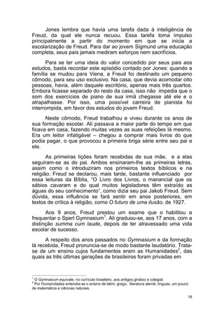 18
Jones lembra que havia uma tarefa dada à inteligência de
Freud, da qual ele nunca recuou. Essa tarefa toma impulso
principalmente a partir do momento em que se inicia a
escolarização de Freud. Para dar ao jovem Sigmund uma educação
completa, seus pais jamais mediram esforços nem sacrifícios.
Para se ter uma ideia do valor concedido por seus pais aos
estudos, basta recordar este episódio contado por Jones: quando a
família se mudou para Viena, a Freud foi destinado um pequeno
cômodo, para seu uso exclusivo. Na casa, que devia acomodar oito
pessoas, havia, além daquele escritório, apenas mais três quartos.
Embora ficasse separado do resto da casa, isso não impedia que o
som dos exercícios de piano de sua irmã chegasse até ele e o
atrapalhasse. Por isso, uma possível carreira de pianista foi
interrompida, em favor dos estudos do jovem Freud.
Neste cômodo, Freud trabalhou e viveu durante os anos de
sua formação escolar. Ali passava a maior parte do tempo em que
ficava em casa, fazendo muitas vezes as suas refeições lá mesmo.
Era um leitor infatigável – chegou a comprar mais livros do que
podia pagar, o que provocou a primeira briga série entre seu pai e
ele.
As primeiras lições foram recebidas de sua mãe, e a elas
seguiram-se as do pai. Ambos ensinaram-lhe as primeiras letras,
assim como o introduziram nos primeiros textos bíblicos e na
religião. Freud se declarou, mais tarde, bastante influenciado por
essa leituras da Bíblia, “O Livro dos Livros, o manancial que os
sábios cavaram e do qual muitos legisladores têm extraído as
águas do seu conhecimento”, como dizia seu pai Jakob Freud. Sem
dúvida, essa influência se fará sentir em anos posteriores, em
textos de crítica à religião, como O futuro de uma ilusão, de 1927.
Aos 9 anos, Freud prestou um exame que o habilitou a
frequentar o Sperl Gymnasium1
. Ali graduou-se, aos 17 anos, com a
distinção summa cum laude, depois de ter atravessado uma vida
escolar de sucesso.
A respeito dos anos passados no Gymnasium e da formação
lá recebida, Freud pronuncia-se de modo bastante laudatório. Trata-
se de um ensino cujos fundamentos eram as Humanidades2
, das
quais as três últimas gerações de brasileiros foram privadas em
1
O Gymnasium equivale, no currículo brasileiro, aos antigos ginásio e colegial.
2
Por Humanidades entendia-se o ensino de latim, grego, literatura alemã, línguas, um pouco
de matemática e ciências naturais,
 