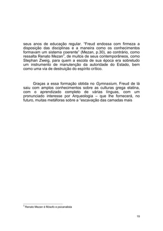 19
seus anos de educação regular. “Freud endossa com firmeza a
disposição das disciplinas e a maneira como os conhecimentos
formavam um sistema coerente” (Mezan, p.30), ao contrário, como
ressalta Renato Mezan3
, de muitos de seus contemporâneos, como
Stephan Zweig, para quem a escola de sua época era sobretudo
um instrumento de manutenção da autoridade do Estado, bem
como uma via de destruição do espírito crítico.
Graças a essa formação obtida no Gymnasium, Freud de lá
saiu com amplos conhecimentos sobre as culturas grega elatina,
com o aprendizado completo de várias línguas, com um
pronunciado interesse por Arqueologia – que lhe fornecerá, no
futuro, muitas metáforas sobre a “escavação das camadas mais
3
Renato Mezan é filósofo e psicanalista
 