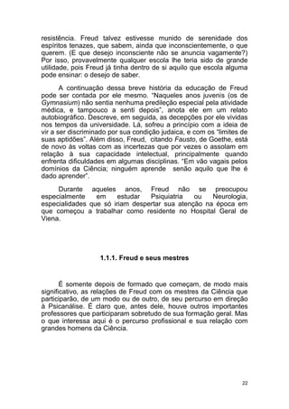 22
resistência. Freud talvez estivesse munido de serenidade dos
espíritos tenazes, que sabem, ainda que inconscientemente, o que
querem. (E que desejo inconsciente não se anuncia vagamente?)
Por isso, provavelmente qualquer escola lhe teria sido de grande
utilidade, pois Freud já tinha dentro de si aquilo que escola alguma
pode ensinar: o desejo de saber.
A continuação dessa breve história da educação de Freud
pode ser contada por ele mesmo. “Naqueles anos juvenis (os de
Gymnasium) não sentia nenhuma predileção especial pela atividade
médica, e tampouco a senti depois”, anota ele em um relato
autobiográfico. Descreve, em seguida, as decepções por ele vividas
nos tempos da universidade. Lá, sofreu a princípio com a ideia de
vir a ser discriminado por sua condição judaica, e com os “limites de
suas aptidões”. Além disso, Freud, citando Fausto, de Goethe, está
de novo às voltas com as incertezas que por vezes o assolam em
relação à sua capacidade intelectual, principalmente quando
enfrenta dificuldades em algumas disciplinas. “Em vão vagais pelos
domínios da Ciência; ninguém aprende senão aquilo que lhe é
dado aprender”.
Durante aqueles anos, Freud não se preocupou
especialmente em estudar Psiquiatria ou Neurologia,
especialidades que só iriam despertar sua atenção na época em
que começou a trabalhar como residente no Hospital Geral de
Viena.
1.1.1. Freud e seus mestres
É somente depois de formado que começam, de modo mais
significativo, as relações de Freud com os mestres da Ciência que
participarão, de um modo ou de outro, de seu percurso em direção
à Psicanálise. É claro que, antes dele, houve outros importantes
professores que participaram sobretudo de sua formação geral. Mas
o que interessa aqui é o percurso profissional e sua relação com
grandes homens da Ciência.
 