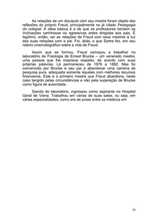 23
As relações de um discípulo com seu mestre foram objeto das
reflexões do próprio Freud, principalmente no já citado Pedagogia
do colegial. A ideia básica é a de que os professores herdam as
inclinações carinhosas ou agressivas antes dirigidas aos pais. É
legítimo, então, ver as relações de Freud com seus mestres à luz
das suas relações com o pai. Foi, aliás, o que Sartre fez, em seu
roteiro cinematográfico sobre a vida de Freud.
Assim que se formou, Freud começou a trabalhar no
laboratório de Fisiologia de Ernest Brucke – um venerado mestre,
uma pessoa que lhe inspirava respeito, de acordo com suas
próprias palavras. Lá permaneceu de 1876 a 1882. Mas foi
convencido por Brucke e seu pai a abandonar uma carreira de
pesquisa pura, adequada somente àqueles com melhores recursos
financeiros. Este é o primeiro mestre que Freud abandona, neste
caso tangido pelas circunstâncias e não pela superação de Brucke
como figura de autoridade.
Saindo do laboratório, ingressou como aspirante no Hospital
Geral de Viena. Trabalhou em várias de suas salas, ou seja, em
várias especialidades, como era de praxe entre os médicos em
 