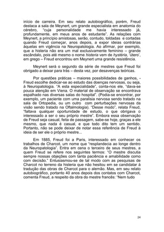 24
início de carreira. Em seu relato autobiográfico, porém, Freud
destaca a sala de Meynert, um grande especialista em anatomia do
cérebro, “cuja personalidade me havia interessado já,
profundamente, em meus anos de estudante”. As relações com
Meynert, a princípio amistosas, serão, contudo, toldadas e cortadas
quando Freud começar, anos depois, a expor ideias contrárias
àquelas em vigência na Neuropatologia. Ao afirmar, por exemplo,
que a histeria não era um mal exclusivamente feminino – grande
escândalo, pois até mesmo o nome histeria vem de hystéria, ‘útero’,
em grego – Freud encontrou em Meynert uma grande resistência.
Meynert será o segundo da série de mestres que Freud foi
obrigado a deixar para trás – desta vez, por desavenças teóricas.
Por questões práticas – maiores possibilidades de ganhos, -
Freud escolhe dedicar-se ao estudo das doenças nervosas, ou seja,
à Neuropatologia. “A esta especialidade”, conta-nos ele, “dava-se
pouca atenção em Viena. O material de observação se encontrava
espalhado nas diversas salas do hospital”. (Podia-se encontrar, por
exemplo, um paciente com uma paralisia nervosa sendo tratado na
sala de Ortopedia, ou um outro com perturbações nervosas da
visão sendo tratado na Oftalmologia). “Desse modo”, relata Freud,
“faltava qualquer oportunidade de estudo, o que obrigava o
interessado a ser o seu próprio mestre”. Embora essa observação
de Freud seja casual, feita de passagem, sabe-se hoje, graças a ele
mesmo, que nada é casual, e que todo dito tem um sentido.
Portanto, não se pode deixar de notar essa referência de Freud à
ideia de ser ele o próprio mestre...
Em 1885, Freud foi a Paris, interessado em conhecer os
trabalhos de Charcot, um nome que “resplandecia ao longe dentro
da Neuropatologia”. Entra em cena o terceiro de seus mestres, a
quem Freud se refere nos seguintes termos: “O mestre discutia
sempre nossas objeções com tanta paciência e amabilidade como
com decisão.” Entusiasmou-se de tal modo com as pesquisas de
Charcot no terreno da histeria que não hesitou em se candidatar à
tradução das obras de Charcot para o alemão. Mas, em seu relato
autobiográfico, portanto 40 anos depois dos contatos com Charcot,
comenta Freud, a respeito da obra do mestre francês: “Nem tudo
 