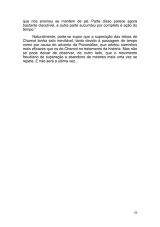 25
que nos ensinou se mantém de pé. Parte disso parece agora
bastante discutível, e outra parte sucumbiu por completo à ação do
tempo.”
Naturalmente, pode-se supor que a superação das ideias de
Charcot tenha sido inevitável, tanto devido à passagem do tempo
como por causa do advento da Psicanálise, que adotou caminhos
mais eficazes que os de Charcot no tratamento da histeria. Mas não
se pode deixar de observar, de outro lado, que o movimento
freudiano de superação e abandono de mestres mais uma vez se
repete. E não será a última vez...
 