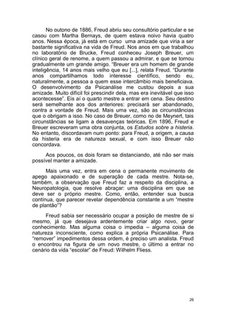 26
No outono de 1886, Freud abriu seu consultório particular e se
casou com Martha Bernays, de quem estava noivo havia quatro
anos. Nessa época, já está em curso uma amizade que viria a ser
bastante significativa na vida de Freud. Nos anos em que trabalhou
no laboratório de Brucke, Freud conheceu Joseph Breuer, um
clínico geral de renome, a quem passou a admirar, e que se tornou
gradualmente um grande amigo. “Breuer era um homem de grande
inteligência, 14 anos mais velho que eu [...], relata Freud. “Durante
anos compartilhamos todo interesse científico, sendo eu,
naturalmente, a pessoa a quem esse intercâmbio mais beneficiava.
O desenvolvimento da Psicanálise me custou depois a sua
amizade. Muito difícil foi prescindir dela, mas era inevitável que isso
acontecesse”. Eis aí o quarto mestre a entrar em cena. Seu destino
será semelhante aos dos anteriores: precisará ser abandonado,
contra a vontade de Freud. Mais uma vez, são as circunstâncias
que o obrigam a isso. No caso de Breuer, como no de Meynert, tais
circunstâncias se ligam a desavenças teóricas. Em 1896, Freud e
Breuer escreveram uma obra conjunta, os Estudos sobre a histeria.
No entanto, discordavam num ponto: para Freud, a origem, a causa
da histeria era de natureza sexual, e com isso Breuer não
concordava.
Aos poucos, os dois foram se distanciando, até não ser mais
possível manter a amizade.
Mais uma vez, entra em cena o permanente movimento de
apego apaixonado e de superação de cada mestre. Nota-se,
também, a observação que Freud faz a respeito da disciplina, a
Neuropatologia, que resolve abraçar: uma disciplina em que se
deve ser o próprio mestre. Como, então, entender sua busca
contínua, que parecer revelar dependência constante a um “mestre
de plantão”?
Freud sabia ser necessário ocupar a posição de mestre de si
mesmo, já que desejava ardentemente criar algo novo, gerar
conhecimento. Mas alguma coisa o impedia – alguma coisa de
natureza inconsciente, como explica a própria Psicanálise. Para
“remover” impedimentos dessa ordem, é preciso um analista. Freud
o encontrou na figura de um novo mestre, o último a entrar no
cenário da vida “escolar” de Freud: Wilhelm Fliess.
 