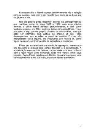 27
Era necessário a Freud superar definitivamente não a relação
com os mestres, mas com o pai, relação que, como já se disse, era
subjacente a ela.
Isto ele próprio pôde descobrir através da correspondência
que manteve, entre os anos 1887 e 1904, com esse médico
alemão, a quem Freud admirou profundamente, e com quem
também rompeu, em 1904. Através dessa correspondência, Freud
procedeu a algo que ele próprio chamou de auto-análise, mas que
pode ser chamado, com justiça, de análise, já que Fliess
desempenhou, sem o saber, o papel de analista. Embora não
interpretasse coisa alguma, era importante que ficasse ali, como
figura “ausente”, porém investida de autoridade e confiança.
Fliess era na realidade um otorrinolaringologista, interessado
em descobrir a relação ente certas doenças e a sexualidade. A
aproximação ente os dois deu-se porque havia uma concordância
com a qual Freud vinha contando, cada vez menos, entre seus
colegas. Como Fliess residisse em Berlim, passaram a manter uma
correspondência diária. De início, trocavam ideias e reflexões
 