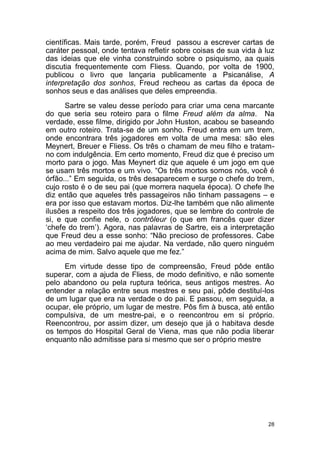 28
científicas. Mais tarde, porém, Freud passou a escrever cartas de
caráter pessoal, onde tentava refletir sobre coisas de sua vida à luz
das ideias que ele vinha construindo sobre o psiquismo, aa quais
discutia frequentemente com Fliess. Quando, por volta de 1900,
publicou o livro que lançaria publicamente a Psicanálise, A
interpretação dos sonhos, Freud recheou as cartas da época de
sonhos seus e das análises que deles empreendia.
Sartre se valeu desse período para criar uma cena marcante
do que seria seu roteiro para o filme Freud além da alma. Na
verdade, esse filme, dirigido por John Huston, acabou se baseando
em outro roteiro. Trata-se de um sonho. Freud entra em um trem,
onde encontrara três jogadores em volta de uma mesa: são eles
Meynert, Breuer e Fliess. Os três o chamam de meu filho e tratam-
no com indulgência. Em certo momento, Freud diz que é preciso um
morto para o jogo. Mas Meynert diz que aquele é um jogo em que
se usam três mortos e um vivo. “Os três mortos somos nós, você é
órfão...” Em seguida, os três desaparecem e surge o chefe do trem,
cujo rosto é o de seu pai (que morrera naquela época). O chefe lhe
diz então que aqueles três passageiros não tinham passagens – e
era por isso que estavam mortos. Diz-lhe também que não alimente
ilusões a respeito dos três jogadores, que se lembre do controle de
si, e que confie nele, o contrôleur (o que em francês quer dizer
‘chefe do trem’). Agora, nas palavras de Sartre, eis a interpretação
que Freud deu a esse sonho: “Não precioso de professores. Cabe
ao meu verdadeiro pai me ajudar. Na verdade, não quero ninguém
acima de mim. Salvo aquele que me fez.”
Em virtude desse tipo de compreensão, Freud pôde então
superar, com a ajuda de Fliess, de modo definitivo, e não somente
pelo abandono ou pela ruptura teórica, seus antigos mestres. Ao
entender a relação entre seus mestres e seu pai, pôde destituí-los
de um lugar que era na verdade o do pai. E passou, em seguida, a
ocupar, ele próprio, um lugar de mestre. Pôs fim à busca, até então
compulsiva, de um mestre-pai, e o reencontrou em si próprio.
Reencontrou, por assim dizer, um desejo que já o habitava desde
os tempos do Hospital Geral de Viena, mas que não podia liberar
enquanto não admitisse para si mesmo que ser o próprio mestre
 