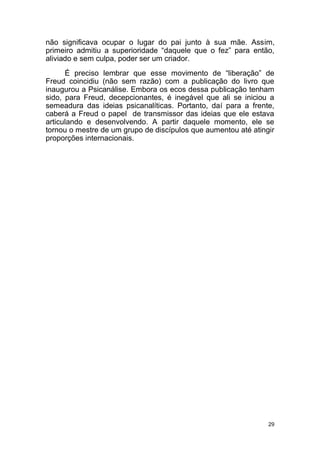 29
não significava ocupar o lugar do pai junto à sua mãe. Assim,
primeiro admitiu a superioridade “daquele que o fez” para então,
aliviado e sem culpa, poder ser um criador.
É preciso lembrar que esse movimento de “liberação” de
Freud coincidiu (não sem razão) com a publicação do livro que
inaugurou a Psicanálise. Embora os ecos dessa publicação tenham
sido, para Freud, decepcionantes, é inegável que ali se iniciou a
semeadura das ideias psicanalíticas. Portanto, daí para a frente,
caberá a Freud o papel de transmissor das ideias que ele estava
articulando e desenvolvendo. A partir daquele momento, ele se
tornou o mestre de um grupo de discípulos que aumentou até atingir
proporções internacionais.
 