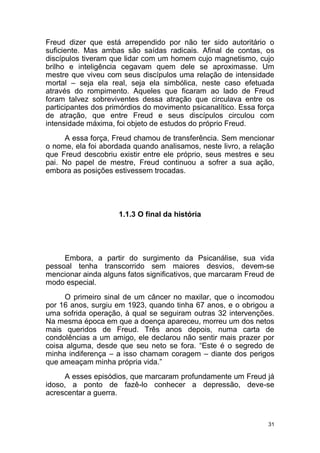 31
Freud dizer que está arrependido por não ter sido autoritário o
suficiente. Mas ambas são saídas radicais. Afinal de contas, os
discípulos tiveram que lidar com um homem cujo magnetismo, cujo
brilho e inteligência cegavam quem dele se aproximasse. Um
mestre que viveu com seus discípulos uma relação de intensidade
mortal – seja ela real, seja ela simbólica, neste caso efetuada
através do rompimento. Aqueles que ficaram ao lado de Freud
foram talvez sobreviventes dessa atração que circulava entre os
participantes dos primórdios do movimento psicanalítico. Essa força
de atração, que entre Freud e seus discípulos circulou com
intensidade máxima, foi objeto de estudos do próprio Freud.
A essa força, Freud chamou de transferência. Sem mencionar
o nome, ela foi abordada quando analisamos, neste livro, a relação
que Freud descobriu existir entre ele próprio, seus mestres e seu
pai. No papel de mestre, Freud continuou a sofrer a sua ação,
embora as posições estivessem trocadas.
1.1.3 O final da história
Embora, a partir do surgimento da Psicanálise, sua vida
pessoal tenha transcorrido sem maiores desvios, devem-se
mencionar ainda alguns fatos significativos, que marcaram Freud de
modo especial.
O primeiro sinal de um câncer no maxilar, que o incomodou
por 16 anos, surgiu em 1923, quando tinha 67 anos, e o obrigou a
uma sofrida operação, à qual se seguiram outras 32 intervenções.
Na mesma época em que a doença apareceu, morreu um dos netos
mais queridos de Freud. Três anos depois, numa carta de
condolências a um amigo, ele declarou não sentir mais prazer por
coisa alguma, desde que seu neto se fora. “Este é o segredo de
minha indiferença – a isso chamam coragem – diante dos perigos
que ameaçam minha própria vida.”
A esses episódios, que marcaram profundamente um Freud já
idoso, a ponto de fazê-lo conhecer a depressão, deve-se
acrescentar a guerra.
 
