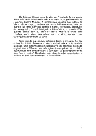 32
De fato, os últimos anos de vida de Freud não foram fáceis,
tendo tais anos transcorrido sob o nazismo e os preparativos da
Segunda Guerra Mundial. A perseguição imposta aos judeus de
Viena não o poupou, embora seu nome brilhasse como nenhum
outro e sua fama já tivesse corrido o mundo. Por causa, sobretudo,
da perseguição, Freud foi obrigado a deixar Viena, no ano de 1938,
quando estava com 82 anos de idade. Mudou-se então para
Londres, onde viveu seu último ano de vida, morrendo em
consequência do câncer de boca.
Uma grande expectativa, colocada desde o princípio, lhe deu
o impulso inicial. Some-se a isso a curiosidade e a tenacidade
judaicas, uma determinação inquebrantável de contribuir de modo
original para a Ciência, uma educação clássica primorosa, contatos
apaixonados com seus mestres, a passagem da paixão pelo mestre
para “ser o mestre”. Resultado: uma obra de vulto, descobertas, a
criação de uma nova disciplina – a Psicanálise.
 