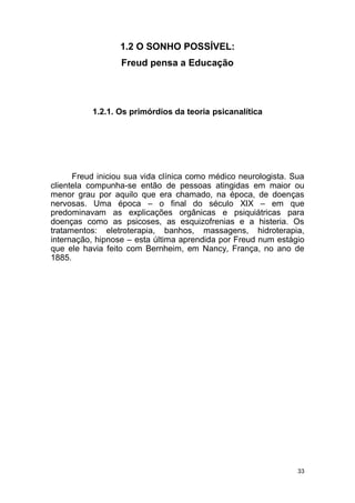 33
1.2 O SONHO POSSÍVEL:
Freud pensa a Educação
1.2.1. Os primórdios da teoria psicanalítica
Freud iniciou sua vida clínica como médico neurologista. Sua
clientela compunha-se então de pessoas atingidas em maior ou
menor grau por aquilo que era chamado, na época, de doenças
nervosas. Uma época – o final do século XIX – em que
predominavam as explicações orgânicas e psiquiátricas para
doenças como as psicoses, as esquizofrenias e a histeria. Os
tratamentos: eletroterapia, banhos, massagens, hidroterapia,
internação, hipnose – esta última aprendida por Freud num estágio
que ele havia feito com Bernheim, em Nancy, França, no ano de
1885.
 