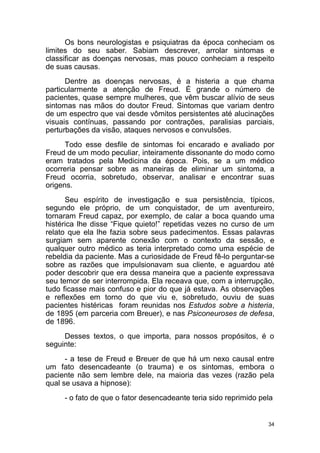 34
Os bons neurologistas e psiquiatras da época conheciam os
limites do seu saber. Sabiam descrever, arrolar sintomas e
classificar as doenças nervosas, mas pouco conheciam a respeito
de suas causas.
Dentre as doenças nervosas, é a histeria a que chama
particularmente a atenção de Freud. É grande o número de
pacientes, quase sempre mulheres, que vêm buscar alívio de seus
sintomas nas mãos do doutor Freud. Sintomas que variam dentro
de um espectro que vai desde vômitos persistentes até alucinações
visuais contínuas, passando por contrações, paralisias parciais,
perturbações da visão, ataques nervosos e convulsões.
Todo esse desfile de sintomas foi encarado e avaliado por
Freud de um modo peculiar, inteiramente dissonante do modo como
eram tratados pela Medicina da época. Pois, se a um médico
ocorreria pensar sobre as maneiras de eliminar um sintoma, a
Freud ocorria, sobretudo, observar, analisar e encontrar suas
origens.
Seu espírito de investigação e sua persistência, típicos,
segundo ele próprio, de um conquistador, de um aventureiro,
tornaram Freud capaz, por exemplo, de calar a boca quando uma
histérica lhe disse “Fique quieto!” repetidas vezes no curso de um
relato que ela lhe fazia sobre seus padecimentos. Essas palavras
surgiam sem aparente conexão com o contexto da sessão, e
qualquer outro médico as teria interpretado como uma espécie de
rebeldia da paciente. Mas a curiosidade de Freud fê-lo perguntar-se
sobre as razões que impulsionavam sua cliente, e aguardou até
poder descobrir que era dessa maneira que a paciente expressava
seu temor de ser interrompida. Ela receava que, com a interrupção,
tudo ficasse mais confuso e pior do que já estava. As observações
e reflexões em torno do que viu e, sobretudo, ouviu de suas
pacientes histéricas foram reunidas nos Estudos sobre a histeria,
de 1895 (em parceria com Breuer), e nas Psiconeuroses de defesa,
de 1896.
Desses textos, o que importa, para nossos propósitos, é o
seguinte:
- a tese de Freud e Breuer de que há um nexo causal entre
um fato desencadeante (o trauma) e os sintomas, embora o
paciente não sem lembre dele, na maioria das vezes (razão pela
qual se usava a hipnose):
- o fato de que o fator desencadeante teria sido reprimido pela
 