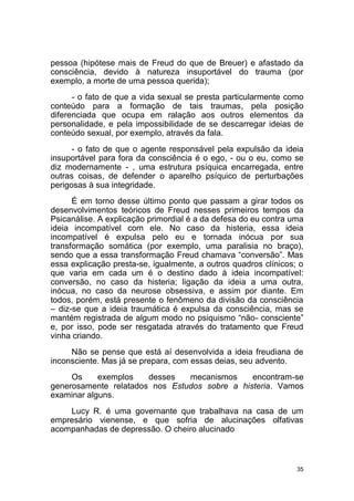 35
pessoa (hipótese mais de Freud do que de Breuer) e afastado da
consciência, devido à natureza insuportável do trauma (por
exemplo, a morte de uma pessoa querida);
- o fato de que a vida sexual se presta particularmente como
conteúdo para a formação de tais traumas, pela posição
diferenciada que ocupa em ralação aos outros elementos da
personalidade, e pela impossibilidade de se descarregar ideias de
conteúdo sexual, por exemplo, através da fala.
- o fato de que o agente responsável pela expulsão da ideia
insuportável para fora da consciência é o ego, - ou o eu, como se
diz modernamente - , uma estrutura psíquica encarregada, entre
outras coisas, de defender o aparelho psíquico de perturbações
perigosas à sua integridade.
É em torno desse último ponto que passam a girar todos os
desenvolvimentos teóricos de Freud nesses primeiros tempos da
Psicanálise. A explicação primordial é a da defesa do eu contra uma
ideia incompatível com ele. No caso da histeria, essa ideia
incompatível é expulsa pelo eu e tornada inócua por sua
transformação somática (por exemplo, uma paralisia no braço),
sendo que a essa transformação Freud chamava “conversão”. Mas
essa explicação presta-se, igualmente, a outros quadros clínicos; o
que varia em cada um é o destino dado à ideia incompatível:
conversão, no caso da histeria; ligação da ideia a uma outra,
inócua, no caso da neurose obsessiva, e assim por diante. Em
todos, porém, está presente o fenômeno da divisão da consciência
– diz-se que a ideia traumática é expulsa da consciência, mas se
mantém registrada de algum modo no psiquismo “não- consciente”
e, por isso, pode ser resgatada através do tratamento que Freud
vinha criando.
Não se pense que está aí desenvolvida a ideia freudiana de
inconsciente. Mas já se prepara, com essas deias, seu advento.
Os exemplos desses mecanismos encontram-se
generosamente relatados nos Estudos sobre a histeria. Vamos
examinar alguns.
Lucy R. é uma governante que trabalhava na casa de um
empresário vienense, e que sofria de alucinações olfativas
acompanhadas de depressão. O cheiro alucinado
 