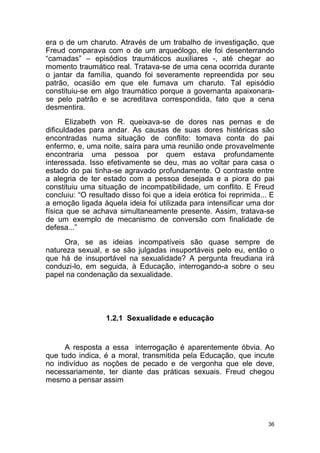 36
era o de um charuto. Através de um trabalho de investigação, que
Freud comparava com o de um arqueólogo, ele foi desenterrando
“camadas” – episódios traumáticos auxiliares -, até chegar ao
momento traumático real. Tratava-se de uma cena ocorrida durante
o jantar da família, quando foi severamente repreendida por seu
patrão, ocasião em que ele fumava um charuto. Tal episódio
constituiu-se em algo traumático porque a governanta apaixonara-
se pelo patrão e se acreditava correspondida, fato que a cena
desmentira.
Elizabeth von R. queixava-se de dores nas pernas e de
dificuldades para andar. As causas de suas dores histéricas são
encontradas numa situação de conflito: tomava conta do pai
enfermo, e, uma noite, saíra para uma reunião onde provavelmente
encontraria uma pessoa por quem estava profundamente
interessada. Isso efetivamente se deu, mas ao voltar para casa o
estado do pai tinha-se agravado profundamente. O contraste entre
a alegria de ter estado com a pessoa desejada e a piora do pai
constituiu uma situação de incompatibilidade, um conflito. E Freud
concluiu: “O resultado disso foi que a ideia erótica foi reprimida... E
a emoção ligada àquela ideia foi utilizada para intensificar uma dor
física que se achava simultaneamente presente. Assim, tratava-se
de um exemplo de mecanismo de conversão com finalidade de
defesa...”
Ora, se as ideias incompatíveis são quase sempre de
natureza sexual, e se são julgadas insuportáveis pelo eu, então o
que há de insuportável na sexualidade? A pergunta freudiana irá
conduzi-lo, em seguida, à Educação, interrogando-a sobre o seu
papel na condenação da sexualidade.
1.2.1 Sexualidade e educação
A resposta a essa interrogação é aparentemente óbvia. Ao
que tudo indica, é a moral, transmitida pela Educação, que incute
no indivíduo as noções de pecado e de vergonha que ele deve,
necessariamente, ter diante das práticas sexuais. Freud chegou
mesmo a pensar assim
 
