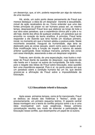 38
um desserviço, que, aí sim, poderia responder por algo da natureza
de uma neurose.
Há, ainda, um outro ponto desse pensamento de Freud que
merece destaque: a ideia de um desprazer inerente à sexualidade,
móvel da ação recalcadora do eu. Como entender que uma das
fontes principais do prazer no ser humano possa ser, ao mesmo
tempo, desprazerosa? Freud teve que elaborar ao longo de toda a
sua obra esse paradoxo, que a experiência clínica pôs e põe a nu
até hoje, diante dos olhos de qualquer analista, um paradoxo que se
encontra no coração da teoria analítica. A princípio, Freud tenta
responder a ele dizendo que teria havido um recalque primeiro,
inicial, no momento em que o homem adotou a postura ereta. Neste
movimento ancestral, inaugural da humanidade, algo teria se
deslocado para as zonas sexuais, assim como para a região anal.
Esta modificação teria a função de impedir o retorno ao estado
anterior quadrúpede. Esse recalque marcaria, portanto, tais zonas
com essa interdição, associando a elas um desprazer originário.
Trata-se, sem dúvida, de uma especulação, mas ilustra o mal-
estar de Freud diante da questão do desprazer, cuja resposta ele
não hesita em ir buscar na autora da humanidade. De todo modo,
para o resgate das ideias de Freud sobre Educação, essa questão
tem uma importância especial. Pois é aí, no ponto preciso em que
um paradoxo sobre a condição humana faz um nó, que deverá
ancorar-se a afirmação de Freud sobre a impossibilidade da
Educação.
1.2.3 Sexualidade infantil e Educação
Após esses primeiros tempos, como já foi mencionado, Freud
se dedicou ao estudo das histéricas e “fechou”, ainda que
provisoriamente, um primeiro esquema teórico. O aspecto central
dessa montagem era a teoria do conflito psíquico entre o eu e uma
ideia incompatível com suas exigências. Dessa primeira
conceituação resultou seu modo de entender a participação da
Educação nesse conflito, que desempenha um papel de co-autora.
 