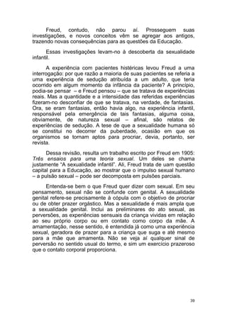 39
Freud, contudo, não parou aí. Prosseguem suas
investigações, e novos conceitos vêm se agregar aos antigos,
trazendo novas consequências para as questões da Educação.
Essas investigações levam-no à descoberta da sexualidade
infantil.
A experiência com pacientes histéricas levou Freud a uma
interrogação: por que razão a maioria de suas pacientes se referia a
uma experiência de sedução atribuída a um adulto, que teria
ocorrido em algum momento da infância da paciente? A princípio,
podia-se pensar – e Freud pensou – que se tratava de experiências
reais. Mas a quantidade e a intensidade das referidas experiências
fizeram-no desconfiar de que se tratava, na verdade, de fantasias.
Ora, se eram fantasias, então havia algo, na experiência infantil,
responsável pela emergência de tais fantasias, alguma coisa,
obviamente, de natureza sexual – afinal, são relatos de
experiências de sedução. A tese de que a sexualidade humana só
se constitui no decorrer da puberdade, ocasião em que os
organismos se tornam aptos para procriar, devia, portanto, ser
revista.
Dessa revisão, resulta um trabalho escrito por Freud em 1905:
Três ensaios para uma teoria sexual. Um deles se chama
justamente “A sexualidade infantil”. Ali, Freud trata de uam questão
capital para a Educação, ao mostrar que o impulso sexual humano
– a pulsão sexual – pode ser decomposta em pulsões parciais.
Entenda-se bem o que Freud quer dizer com sexual. Em seu
pensamento, sexual não se confunde com genital. A sexualidade
genital refere-se precisamente à cópula com o objetivo de procriar
ou de obter prazer orgástico. Mas a sexualidade é mais ampla que
a sexualidade genital. Inclui as preliminares do ato sexual, as
perversões, as experiências sensuais da criança vividas em relação
ao seu próprio corpo ou em contato como corpo da mãe. A
amamentação, nesse sentido, é entendida já como uma experiência
sexual, geradora de prazer para a criança que suga e até mesmo
para a mãe que amamenta. Não se veja aí qualquer sinal de
perversão no sentido usual do termo, e sim um exercício prazeroso
que o contato corporal proporciona.
 