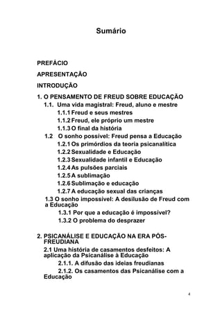 4
Sumário
PREFÁCIO
APRESENTAÇÃO
INTRODUÇÃO
1. O PENSAMENTO DE FREUD SOBRE EDUCAÇÃO
1.1. Uma vida magistral: Freud, aluno e mestre
1.1.1 Freud e seus mestres
1.1.2 Freud, ele próprio um mestre
1.1.3 O final da história
1.2 O sonho possível: Freud pensa a Educação
1.2.1 Os primórdios da teoria psicanalítica
1.2.2 Sexualidade e Educação
1.2.3 Sexualidade infantil e Educação
1.2.4 As pulsões parciais
1.2.5 A sublimação
1.2.6 Sublimação e educação
1.2.7 A educação sexual das crianças
1.3 O sonho impossível: A desilusão de Freud com
a Educação
1.3.1 Por que a educação é impossível?
1.3.2 O problema do desprazer
2. PSICANÁLISE E EDUCAÇÃO NA ERA PÓS-
FREUDIANA
2.1 Uma história de casamentos desfeitos: A
aplicação da Psicanálise à Educação
2.1.1. A difusão das ideias freudianas
2.1.2. Os casamentos das Psicanálise com a
Educação
 