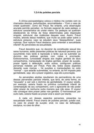 40
1.2.4 As pulsões parciais
A clínica psicopatológica coloca o médico me contato com os
chamados desvios, perturbações, anormalidades – “Com o vaso de
cristal quebrado”, como diz Freud. No entanto, uma observação
acurada permite perceber, no formato especial de cada pedaço, a
estrutura característica do cristal inteiro. Os pedaços se quebram
obedecendo às linhas de força determinadas pela disposição
singular, estrutural, das moléculas daquele vaso. Assim, Freud
mostra, através dessa metáfora, que muito se pode saber sobre a
estrutura psíquica, caso se estudem seus “desequilíbrios”, suas
rupturas. Que ruptura Freud destacou para entender a sexualidade
infantil? As perversões da sexualidade.
Freud descobre que, no decorrer da constituição sexual dos
seres humanos, estão presentes práticas de natureza perversa, que
sucumbirão mais tarde à repressão e terão que se submeter ao
domínio das práticas genitais com vistas à procriação.
Exibicionismos, curiosidade dirigida aos órgãos genitais de seus
companheiros, manipulação de órgãos genitais, prazer de sucção,
prazer ligado à defecação, entre outros, configuram práticas
perversas notadas por Freud. Para ele, todos esses aspectos
deixarão suas marcas – há sucções e manipulações no coito
“normal” – que estarão submetidas, no entanto, ao fim imposto pela
genitalidade, seja ele o prazer orgástico, seja ele a procriação.
As perversões adultas resultariam da permanência de uma
dessas perversões parciais infantis, que teria, de certa forma, se
“recusado” a cair sob o domínio da genitalidade. O voyeur adulto,
por exemplo, estaria fixado na primitiva curiosidade infantil de
contemplação de seu companheiro, com o agravante de não poder
obter prazer de nenhuma outra maneira que não essa. O voyeur
não consegue obre prazer pelas vias genitais. O homossexual, por
outro lado, estaria fixado ao prazer anal e assim por diante.
A cada um desses aspectos perversos, presentes na
sexualidade infantil, Freud chama de pulsões parciais: pulsão oral,
no caso do prazer de sucção; anal, no caso da defecação;
escópica, no caso do olhar.
 