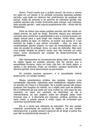 41
Assim, Freud revela que a pulsão sexual, tal como a vemos
em ação em um adulto, é na verdade composta daquelas pulsões
parciais, cuja ação se observa nas preliminares de qualquer ato
sexual. Antes do advento e do domínio do interesse genital, tais
pulsões parciais são vividas livremente pela criança, cujo interesse
pela questão genital – pela cópula propriamente dita – ainda não foi
despertado.
Disto se deduz que essas pulsões parciais não têm ainda um
objeto preciso ao qual se dirigir. Somente depois que estiverem
reunidas para conformar a genitalidade é que a criança buscará um
objeto sexual para o qual dirigir seu impulso. Antes disso, cada
pulsão poderá se ligar, no máximo, ao prazer que possa vir a ser
extraído do órgão a que estiver vinculado – olho, no caso da
contemplação; genital próprio, no caso da masturbação; boca, no
caso da sucção do polegar; ânus, no caso da defecção. Mas será
uma pulsão dirigida ao próprio corpo, que não buscará um outro
corpo, como acontecerá por ocasião do desenvolvimento da
genitalidade.
São interessantes as consequências dessa ideia de ausência
do objeto ligada às pulsões parciais. Ela faz pensar que a
sexualidade humana, como um todo, não tem, de modo algum, a
rigidez a ela atribuída. Pode, ao contrário, escapar facilmente do
domínio genital, como demonstram as perversões.
As pulsões parciais possuem, e a sexualidade infantil
testemunha, um caráter errático.
Dessa característica errática das pulsões, decorre uma
constatação relevante, sobretudo para estabelecer relações entre
os estudos de Freud e a Educação. Se a pulsão sexual não possui
qualquer das fixações do instinto, se o objeto pelo qual se satisfaz
lhe é indiferente (já que pode ser uma mulher ou uma peça de seu
vestuário, no caso, por exemplo, do fetichista), se ele é
intercambiável, se seu objetivo pode ser atingido pelas mais
diversas vias, e é desviante por natureza, errática, portanto, de
certo modo, a pulsão sexual é então capaz de enveredar por
caminhos socialmente úteis.
Eis aí o ponto que interessa ao educador. Por seu caráter
maleável, proveniente da ausência de objeto e de seu caráter
decomponível, a pulsão sexual é passível de se dirigir a outros fins
que não os propriamente sexuais: é
 