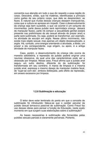 43
concentra sua atenção em tudo o que diz respeito a essa região do
corpo. Descobre, então, que há matérias, identificadas a princípio
como partes de seu próprio corpo, que dele se desprendem: as
fezes. É natural que muitas dessas crianças desejem manipulá-las,
coisa que a cultura se apressa em impedir. Caso o desenvolvimento
da criança seja bem sucedido, o que vai ocorrer é um conjunto de
movimentos: parte dessa pulsão será reprimida(a criança deixará
de manipular fezes), parte irá compor a sexualidade genital (estará
presente nas preliminares do ato sexual através do prazer anal) e
parte será sublimada. Ou seja, poderá se transformar, por exemplo,
na atividade de esculpir em argila. Nesse último movimento, não
existe mais objeto sexual, mas apenas um objeto dessexualizado, a
argila. Há, contudo, uma energia orientando a atividade, a libido, um
prazer a ela correspondente, cuja origem, ou apoio, é a antiga
atividade de manipular fezes.
Caso, porém, o desenvolvimento da criança não ocorra de
maneira satisfatória, a repressão da pulsão poderá originar uma
neurose obsessiva, da qual uma das características pode ser a
obsessão por limpeza. Nesse caso, Freud afirma que a pulsão anal
seguiu um outro destino, diferente do da sublimação: foi
transformada em seu contrário. A mania de limpeza é a mesma
pulsão anal, expressa o mesmo desejo de manipular matéria fecal,
de “sujar-se com ela”, embora disfarçada, pelo efeito da repressão,
em anseio excessivo por limpeza.
1.2.6 Sublimação e educação
O leitor deve estar lembrado do ponto em que o conceito de
sublimação foi introduzido: falava-se que o caráter peculiar da
pulsão sexual tornava-a passível de sublimação. Como Freud faz
uso dessas ideias para pensar a função da Educação, neste exato
momento em que surgem suas elaborações sobre a sublimação?
As bases necessárias à sublimação são fornecidas pelas
pulsões sexuais parciais e claramente perversas. Portanto,
 