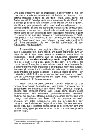 44
uma ação educativa que se propusesse a desenraizar o “mal” em
que nasce a criança estaria não só fadada ao fracasso como
estaria atacando a fonte de um “bem” futuro. Aqui, como diz
Catherine Millot4
, Freud poderia ser aparentemente identificado com
o pedagogo clássico, que também via na criança um mal originário,
identificado, principalmente entre os educadores religiosos, com o
pecado original. Estaria, de outro lado, mas afastado de Rousseau,
que apostava em um bem natural subvertido depois pela cultura.
Freud deixa de ser identificado como pedagogo tradicional a partir
do momento em que não preconiza o desenraizamento do “mal”,
mas propõe a sua utilização, a sua canalização em direção aos
valores “superiores”, aos bens culturais, de produção socialmente
útil. “Sem perversão”, diz ele, “não há sublimação”. E sem
sublimação, não há cultura.
É na medida em que propicia sublimação, como já se disse,
que a Educação tem, para Freud, um papel importante. Em um
texto de 1913, que versa sobre o interesse educacional da
Psicanálise, Freud escreve que os educadores precisam ser
informados de que a tentativa de supressão das pulsões parciais
não só é inútil como pode gerar efeitos como a neurose. De
posse dessa informação, os educadores poderão reduzir a coerção,
e dirigir de forma mais proveitosa a energia que move tais pulsões.
Um exemplo disso é a importância do educador no processo de
transformação da pulsão escópica – a pulsão ligada ao olhar – em
curiosidade intelectual – ver o mundo, conhecer ideias - , sendo
que tal curiosidade desempenha um papel muito importante no
desenvolvimento do desejo de saber.
Freud nunca se preocupou me construir métodos ou criar
modos de operação baseados em suas ideias. Esperava que os
educadores se encarregassem disso. Mas podemos imaginar,
apenas para entender melhor suas ideias, como seriam esses
procedimentos. Um educador “psicanaliticamente orientado”
poderia, por exemplo, oferecer argila em lugar de permitir que uma
criança manipulasse suas fezes. Não se ocuparia, de modo
principal, em gritar furiosamente com ela, ameaçando-a com
castigos, caso insistisse em “sujar ali as mãos”. Convém ressalvar,
desde logo, que o exemplo acima, longe de se confundir com uma
receita pedagógica, permite mostrar como um educador poderia
pensar e agir,
4
Catherine Millot é psicanalista francesa e integra a Escola da Causa Freudiana, instituição
criada por Jacques Lacan em 1980.
 