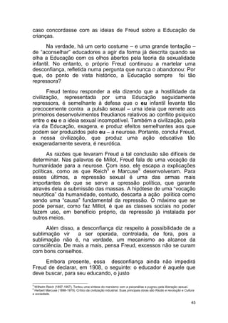 45
caso concordasse com as ideias de Freud sobre a Educação de
crianças.
Na verdade, há um certo costume – e uma grande tentação –
de “aconselhar” educadores a agir da forma já descrita quando se
olha a Educação com os olhos abertos pela teoria da sexualidade
infantil. No entanto, o próprio Freud continuou a martelar uma
desconfiança, refletida numa pergunta que nunca o abandonou: Por
que, do ponto de vista histórico, a Educação sempre foi tão
repressora?
Freud tentou responder a ela dizendo que a hostilidade da
civilização, representada por uma Educação seguidamente
repressora, é semelhante à defesa que o eu infantil levanta tão
precocemente contra a pulsão sexual – uma ideia que remete aos
primeiros desenvolvimentos freudianos relativos ao conflito psíquico
entre o eu e a ideia sexual incompatível. Também a civilização, pela
via da Educação, exagera, e produz efeitos semelhantes aos que
podem ser produzidos pelo eu – a neurose. Portanto, conclui Freud,
a nossa civilização, que produz uma ação educativa tão
exageradamente severa, é neurótica.
As razões que levaram Freud a tal conclusão são difíceis de
determinar. Nas palavras de Millot, Freud fala de uma vocação da
humanidade para a neurose. Com isso, ele escapa a explicações
políticas, como as que Reich5
e Marcuse6
desenvolveram. Para
esses últimos, a repressão sexual é uma das armas mais
importantes de que se serve a opressão política, que garante
através dela a submissão das massas. A hipótese de uma “vocação
neurótica” da humanidade, contudo, descarta a ação política como
sendo uma “causa” fundamental da repressão. O máximo que se
pode pensar, como faz Millot, é que as classes sociais no poder
fazem uso, em benefício próprio, da repressão já instalada por
outros meios.
Além disso, a desconfiança diz respeito à possibilidade de a
sublimação vir a ser operada, controlada, de fora, pois a
sublimação não é, na verdade, um mecanismo ao alcance da
consciência. De mais a mais, pensa Freud, excessos não se curam
com bons conselhos.
Embora presente, essa desconfiança ainda não impedirá
Freud de declarar, em 1908, o seguinte: o educador é aquele que
deve buscar, para seu educando, o justo
5
Wilhelm Reich (1897-1957). Tentou uma síntese do marxismo com a psicanálise e pugnou pela liberação sexual.
6
Herbert Marcuse (1898-1979). Crítico da civilização industrial. Suas principais obras são Razão e revolução e Cultura
e sociedade.
 