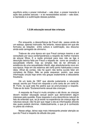 46
equilíbrio entre o prazer individual – vale dizer, o prazer inerente à
ação das pulsões sexuais – e as necessidades sociais – vale dizer,
a repressão e a sublimação dessas pulsões.
1.2.8A educação sexual das crianças
Por enquanto, a desconfiança de Freud não passa ainda de
um esboço, apenas insinuado. No entanto, nessa época em que ele
formulou as relações entre cultura e sublimação, seu discurso
ainda está carregado de otimismo.
Trata-se de uma época em que Freud começa mesmo a ser
consultado por seus contemporâneos a respeito da melhor maneira
de educar filhos. E a razão principal para isso não se liga à
descrição teórica feita por Freud a respeito de como se constitui a
sexualidade infantil, mas ao simples fato de ter afirmado a
existência de uma sexualidade infantil, algo absolutamente novo em
sua época. Hoje em dia estamos até certo ponto habituados a essa
ideia. Afinal de contas, não há quem não tenha ouvido falar em
complexo de Édipo. Não se pode esquecer, porém, que essa
informação circula hoje entre nós graças exatamente à descoberta
freudiana.
Há um texto de 1907 que aborda justamente a educação
sexual, escrito por Freud em resposta a uma carta de um certo dr.
M. Fürst, na qual este lhe pedira que se pronunciasse a respeito.
Trata-se do texto “Esclarecimento sexual das crianças.”
A resposta de Freud é muito simples e até óbvia: as crianças
devem receber educação sexual assim que demonstrem algum
interesse pela questão. Essa resposta é uma decorrência natural do
fato de entender que, se já existe na experiência da criança algo de
natureza sexual, não há por que negar a ela as informações através
das quais poderá dominar, intelectualmente, o que já é conhecido
no plano da vivência.
Nesse artigo, talvez seja mais interessante prestar atenção ao
que diz Freud a respeito da atitude dos pais
 