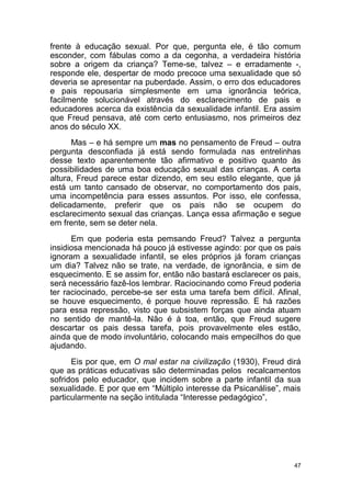 47
frente à educação sexual. Por que, pergunta ele, é tão comum
esconder, com fábulas como a da cegonha, a verdadeira história
sobre a origem da criança? Teme-se, talvez – e erradamente -,
responde ele, despertar de modo precoce uma sexualidade que só
deveria se apresentar na puberdade. Assim, o erro dos educadores
e pais repousaria simplesmente em uma ignorância teórica,
facilmente solucionável através do esclarecimento de pais e
educadores acerca da existência da sexualidade infantil. Era assim
que Freud pensava, até com certo entusiasmo, nos primeiros dez
anos do século XX.
Mas – e há sempre um mas no pensamento de Freud – outra
pergunta desconfiada já está sendo formulada nas entrelinhas
desse texto aparentemente tão afirmativo e positivo quanto às
possibilidades de uma boa educação sexual das crianças. A certa
altura, Freud parece estar dizendo, em seu estilo elegante, que já
está um tanto cansado de observar, no comportamento dos pais,
uma incompetência para esses assuntos. Por isso, ele confessa,
delicadamente, preferir que os pais não se ocupem do
esclarecimento sexual das crianças. Lança essa afirmação e segue
em frente, sem se deter nela.
Em que poderia esta pemsando Freud? Talvez a pergunta
insidiosa mencionada há pouco já estivesse agindo: por que os pais
ignoram a sexualidade infantil, se eles próprios já foram crianças
um dia? Talvez não se trate, na verdade, de ignorância, e sim de
esquecimento. E se assim for, então não bastará esclarecer os pais,
será necessário fazê-los lembrar. Raciocinando como Freud poderia
ter raciocinado, percebe-se ser esta uma tarefa bem difícil. Afinal,
se houve esquecimento, é porque houve repressão. E há razões
para essa repressão, visto que subsistem forças que ainda atuam
no sentido de mantê-la. Não é à toa, então, que Freud sugere
descartar os pais dessa tarefa, pois provavelmente eles estão,
ainda que de modo involuntário, colocando mais empecilhos do que
ajudando.
Eis por que, em O mal estar na civilização (1930), Freud dirá
que as práticas educativas são determinadas pelos recalcamentos
sofridos pelo educador, que incidem sobre a parte infantil da sua
sexualidade. E por que em “Múltiplo interesse da Psicanálise”, mais
particularmente na seção intitulada “Interesse pedagógico”,
 