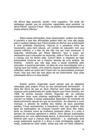 48
ele afirma algo parecido, porém, mais sugestivo. “Só pode ser
pedagogo aquele que se encontrar capacitado para penetrar na
alma infantil”, escreve Freud. “Nós, os adultos, não compreendemos
nossa própria infância.”
Sobre essas afirmações, duas observações podem ser feitas.
A primeira é que tais afirmações podem bem ser uma das peças
para o quebra-cabeça que Freud propõe ao afirmar que a Educação
é uma profissão impossível. Veja-se aí o paradoxo entre ser
necessário, para bem educar, um contato do educador com sua
própria infância, e o fato de ela não nos ser mais acessível. A
segunda, retraduzida por Maud Manonni, leva a supor ser
necessário que o educador se reconcilie, volte a “ficar de bem”, com
a criança que há dentro dele. Como? Bem, a resposta de todo
psicanalista costuma ser a mesma: através de uma análise. No
entanto, mesmo que não seja essa a saída escolhida pelo
educador, é possível perceber, na ideia de uma reconciliação com a
criança que nos habita, uma enorme riqueza de possibilidades e de
reflexões, sobre as quais nem Freud nem os psicanalistas avançam
muito, mas que nem por isso deixa de ser estimulante. Que cada
interessado tome a si essa tarefa!
Estará, porém, enganado quem pensar que as objeções
colocadas pelo próprio Freud ao seu pensamento terminaram. A
ideia tão óbvia de que se deve informar sem mais delongas as
crianças será questionada em razão daquilo que Freud chamou, em
1908, de teorias sexuais infantis. Segundo ele, as crianças
costumam tecer suas próprias explicações a respeito de como
nascem os bebês, e essas explicações dependem do momento de
desenvolvimento sexual em que se encontram. Ao observar e ouvir
crianças, e através da análise dos relatos de seus pacientes
adultos, Freud acompanhou a frequência com que surgiram três
tipos de explicações: as crianças nascem pelo ânus das mães;
tanto os homens como as mulheres possuem pênis; e o coito é
sempre de natureza agressiva e sádica. Uma dessas explicações
predomina em uma determinada época, é decorrente do momento
libidinal pelo qual a criança está passando – a explicação anal
surge justamente quando é o ânus a mais privilegiada região do
corpo, podendo-se dizer então, ainda que soe um tanto estranho,
 