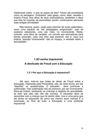 50
intelectuais sobre o que se passa de fato? Talvez ela procedesse
como os selvagens “civilizados” pela Igreja, como, aliás, ressalta o
próprio Freud. Aos olhos de seus colonizadores, aceitaram o deus
que lhes foi imposto; às escondidas, porém, continuaram adorando
suas antigas divindades!
Não haveria, assim, razão para informar de modo sistemático,
como uma espécie de “ato pedagógico programado”, pois se
acabaria esbarando, uma vez mais, no inconsciente. Resta,
contudo, uma ética da verdade, um convite aos educadores para
jamais esconder, caso isso lhes seja possível, isto é, caso sua
própria “posição inconsciente” não os impeça, a verdade sobre a
sexualidade.
1.3O sonho impossível:
A desilusão de Freud com a Educação
1.3.1 Por que a Educação é impossível?
Até aqui, nota-se que todas as ideias de Freud sobre a
Educação, inspiradas pela Psicanálise, são, de certa forma, por ele
“desditas” ou questionadas. O educador deve promover a
sublimação, mas sublimação não se promove, por ser inconsciente.
Deve-se ilustrar, esclarecer as crianças a respeito da sexualidade,
se bem que elas não irão dar ouvidos. O educador deve se
reconciliar com a criança que há dentro dele, mas é uma pena que
ele tenha se esquecido de como era mesmo essa criança! E a
conclusão, ao final de tudo: a Educação é uma profissão
impossível!
 