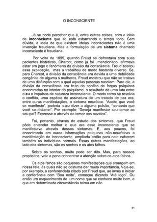 51
O INCONSCIENTE
Já se pode perceber que é, entre outras coisas, com a ideia
de inconsciente que se está esbarrando o tempo todo. Sem
dúvida, a ideia de que existem ideias inconscientes não é uma
invenção freudiana. Mas a formulação de um sistema chamado
inconsciente é freudiana.
Por volta de 1895, quando Freud se defrontava com suas
pacientes histéricas, Charcot, como já foi mencionado, afirmava
estar em jogo o fenômeno da divisão da consciência. Freud aceitou
essa explicação, mas a trabalhou de modo bastante diverso. Se,
para Charcot, a divisão da consciência era devida a uma debilidade
congênita de alguma s mulheres, Freud mostrou que não se tratava
de uma disfunção com a qual aquelas pessoas nasciam. Para ele, a
divisão da consciência era fruto do conflito de forças psíquicas
encontradas no interior do psiquismo, o resultado de uma luta entre
o eu e impulsos de natureza inconsciente. O modo como se resolvia
o conflito, uma espécie de assinatura de um tratado de paz era,
entre ouras manifestações, o sintoma neurótico. “Aceito que você
se manifeste”, poderia o eu dizer a alguma pulsão, “contanto que
você se disfarce”. Por exemplo: “Deseja manifestar seu temor ao
seu pai? Expresse-o através do temor aos cavalos”.
Foi, portanto, através do estudo dos sintomas, que Freud
pôde entender melhor o que era esse inconsciente que se
manifestava através desses sintomas. E, aos poucos, foi
encontrando em ouras informações psíquicas não-neuróticas a
manifestação do inconsciente, ampliada então para nele caberem
também os indivíduos normais. Essas outras manifestações, ao
lado dos sintomas, são os sonhos e os atos falhos.
Sobre os sonhos, muito pode ser dito. Mas, para nossos
propósitos, vale a pena concentrar a atenção sobre os atos falhos.
Os atos falhos são pequenas manifestações que emergem em
nossa fala, às quais não se costuma dar muita importância. Veja-se,
por exemplo, o conferencista citado por Freud que, ao invés e iniciar
a conferência com “Boa noite”, começou dizendo “Até logo”. Ou
então um esquecimento de um nome que se conhece muito bem, e
que em determinada circunstância teima em não
 