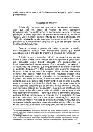 53
a do inconsciente, que já vinha havia muito tempo ocupando seus
pensamentos.
PULSÃO DE MORTE
Existe algo “monstruoso” que habita as nossas entranhas,
algo que põe em xeque os valores de uma sociedade
laboriosamente construída sobre os fundamentos de uma moral que
privilegia os bens espirituais, os pensamentos elevados, as ideias
“puras”. Esse monstro, sempre intuído por Freud e chamado, em
1920, de pulsão de morte, contrapunha-se ao princípio do prazer,
princípio do funcionamento psíquico ao qual ele sempre atribuiu
importância fundamental.
Para acompanhar a gênese da noção de pulsão de morte,
será necessário abordar mais detidamente aquilo que Freud
entendia serem o princípio do prazer8
e o princípio da realidade9
.
A ideia de que o aparelho psíquico se organiza sempre de
modo a obter prazer pode parecer estranha quando é gerada por
um pensador como Freud, ocupado em compreender o
funcionamento das doenças mentais. Como entender, por exemplo,
a “fabricação” de sintomas, que frequentemente causam sofrimento
e, portanto, desprazer? É fácil entender esse aparente paradoxo,
lançando mão de um exemplo simples. Uma pessoa que esteja
sentindo frio poderá fazer uso de dois recursos: buscar uma
vestimenta qualquer que a agasalhe, ou aproximar-se de uma
fogueira. Nas duas situações, o alvo buscado – aquecer-se – será
atingido. Mas a segunda pode trazer também um enorme prejuízo,
caso a pessoa se aproxime demais do fogo e se deixe queimar: é
nessa segunda categoria que se encaixa, analogamente, a loucura,
que traz uma espécie de “destruição”, mas fornece paralelamente
uma forma de benefício secundário: o indivíduo se aquece, ainda
que acabe por se queimar – consegue evitar o sofrimento psíquico,
embora destrua radicalmente a conexão com a realidade. O jogo
está em determinar qual o mal menor, em que situação o desprazer
será menos intenso. No caso do sistema neurótico, o indivíduo terá
se aproximado da fogueira a ponta de se chamuscar nela, mas não
estará destruído, e acabará por se aquecer, no final das contas.
8
O princípio do prazer é um dos dois princípios que regem, segundo Freud, o funcionamento
mental: a atividade psíquica no seu conjunto tem por objetivo evitar o desprazer e proporcionar
prazer (p.466).
9
O princípio da realidade é o segundo princípio que rege o funcionamento mental. Forma par
com o princípio do prazer, e modifica-o, na medida em que consegue impor-se como princípio
regulador (p. 470). (Laplanche e Pontalis. Vocabulário da psicanálise. Lisboa: Moraes, 1970.)
 