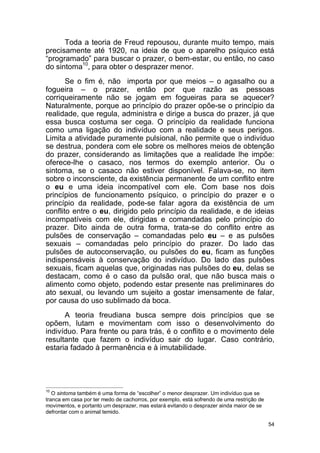 54
Toda a teoria de Freud repousou, durante muito tempo, mais
precisamente até 1920, na ideia de que o aparelho psíquico está
“programado” para buscar o prazer, o bem-estar, ou então, no caso
do sintoma10
, para obter o desprazer menor.
Se o fim é, não importa por que meios – o agasalho ou a
fogueira – o prazer, então por que razão as pessoas
corriqueiramente não se jogam em fogueiras para se aquecer?
Naturalmente, porque ao princípio do prazer opõe-se o princípio da
realidade, que regula, administra e dirige a busca do prazer, já que
essa busca costuma ser cega. O princípio da realidade funciona
como uma ligação do indivíduo com a realidade e seus perigos.
Limita a atividade puramente pulsional, não permite que o indivíduo
se destrua, pondera com ele sobre os melhores meios de obtenção
do prazer, considerando as limitações que a realidade lhe impõe:
oferece-lhe o casaco, nos termos do exemplo anterior. Ou o
sintoma, se o casaco não estiver disponível. Falava-se, no item
sobre o inconsciente, da existência permanente de um conflito entre
o eu e uma ideia incompatível com ele. Com base nos dois
princípios de funcionamento psíquico, o princípio do prazer e o
princípio da realidade, pode-se falar agora da existência de um
conflito entre o eu, dirigido pelo princípio da realidade, e de ideias
incompatíveis com ele, dirigidas e comandadas pelo princípio do
prazer. Dito ainda de outra forma, trata-se do conflito entre as
pulsões de conservação – comandadas pelo eu – e as pulsões
sexuais – comandadas pelo princípio do prazer. Do lado das
pulsões de autoconservação, ou pulsões do eu, ficam as funções
indispensáveis à conservação do indivíduo. Do lado das pulsões
sexuais, ficam aquelas que, originadas nas pulsões do eu, delas se
destacam, como é o caso da pulsão oral, que não busca mais o
alimento como objeto, podendo estar presente nas preliminares do
ato sexual, ou levando um sujeito a gostar imensamente de falar,
por causa do uso sublimado da boca.
A teoria freudiana busca sempre dois princípios que se
opõem, lutam e movimentam com isso o desenvolvimento do
indivíduo. Para frente ou para trás, é o conflito e o movimento dele
resultante que fazem o indivíduo sair do lugar. Caso contrário,
estaria fadado à permanência e à imutabilidade.
10
O sintoma também é uma forma de “escolher” o menor desprazer. Um indivíduo que se
tranca em casa por ter medo de cachorros, por exemplo, está sofrendo de uma restrição de
movimentos, e portanto um desprazer, mas estará evitando o desprazer ainda maior de se
defrontar com o animal temido.
 