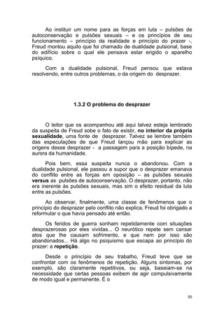 55
Ao instituir um nome para as forças em luta – pulsões de
autoconservação e pulsões sexuais – e os princípios de seu
funcionamento – princípio da realidade e princípio do prazer -,
Freud montou aquilo que foi chamado de dualidade pulsional, base
do edifício sobre o qual ele pensava estar erigido o aparelho
psíquico.
Com a dualidade pulsional, Freud pensou que estava
resolvendo, entre outros problemas, o da origem do desprazer.
1.3.2 O problema do desprazer
O leitor que os acompanhou até aqui talvez esteja lembrado
da suspeita de Freud sobe o fato de existir, no interior da própria
sexualidade, uma fonte de desprazer. Talvez se lembre também
das especulações de que Freud lançou mão para explicar as
origens desse desprazer - a passagem para a posição bípede, na
aurora da humanidade.
Pois bem, essa suspeita nunca o abandonou. Com a
dualidade pulsional, ele passou a supor que o desprazer emanava
do conflito entre as forças em oposição – as pulsões sexuais
versus as pulsões de autoconservação. O desprazer, portanto, não
era inerente às pulsões sexuais, mas sim o efeito residual da luta
entre as pulsões.
Ao observar, finalmente, uma classe de fenômenos que o
princípio do desprazer pelo conflito não explica, Freud foi obrigado a
reformular o que havia pensado até então.
Os feridos de guerra sonham repetidamente com situações
desprazerosas por eles vividas... O neurótico repete sem cansar
atos que lhe causam sofrimento, e que nem por isso são
abandonados... Há algo no psiquismo que escapa ao princípio do
prazer: a repetição.
Desde o princípio de seu trabalho, Freud teve que se
confrontar com os fenômenos de repetição. Alguns sintomas, por
exemplo, são claramente repetitivos, ou seja, baseiam-se na
necessidade que certas pessoas exibem de agir compulsivamente
de modo igual e permanente. É o
 