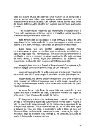 56
caso de alguns rituais obsessivos: uma mulher se vê compelida a
abrir e fechar sua bolsa, sem qualquer razão aparente, e o faz
repetidamente até a exaustão. Um homem jamais sai de casa antes
de deixar determinados objetos em lugares previamente prefixados
por ele.
Tais experiências repetidas são claramente desagradáveis, e
Freud não conseguia entender como o indivíduo podia encontrar
prazer em seu permanente exercício.
Nos fenômenos de repetição, Freud entreviu a ação de uma
força irreprimível, independente do princípio do prazer e até mesmo
oposta a ele, sem, contudo, ser aliada do princípio de realidade.
Essa força tem um caráter, sobretudo, mortal. Pois,
contrariamente à ação do conflito, que movimenta o indivíduo, a
ação da repetição fixa, homogeiniza, torna as coisas permanentes e
imutáveis e barra o caminho ao desenvolvimento. Ou seja, encena,
de certo modo, a morte, lugar por excelência da ausência de
movimento, lembrando com isso seu parentesco com ela.
A repetição mostrou a Freud a “face da morte” em plena ação
entre as forças que atuam sobre a vida de um indivíduo.
A presença da morte na vida, era esse o tema que Freud esta
estudando, em 1920, quando publicou Além do princípio do prazer.
Nesse texto, ele afirma existir em todo ser vivo uma tendência
para retornar ao estado inorgânico, pois a vida surgiu do não-vivo.
Há lago no homem que anseia voltar ao estado inanimado de que a
vida o arrancou.
A essa força, cuja face foi entrevista na repetição, e que
busca arrancar o homem da vida, fazendo-o retornar ao lugar de
onde veio, Freud chamou de pulsão de morte.
É tão grande a importância desse novo conceito que Freud é
levado a reformular a dualidade pulsional em novas bases. Agora, a
luta no interior do psiquismo não se dá mais entre as pulsões do eu
e as pulsões sexuais. Freud reúne ambas de um só lado: elas agem
a serviço da vida, de Eros, e combatem lado a lado, já que, em
última análise, ambas estão interessadas na conservação, seja do
indivíduo, seja da espécie. Seu inimigo é, na verdade, a pulsão de
morte, interessada em reconduzir o
 