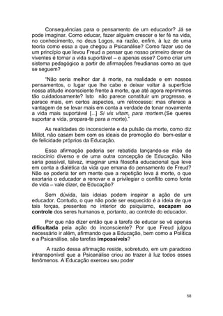 58
Consequências para o pensamento de um educador? Já se
pode imaginar. Como educar, fazer alguém crescer e ter fé na vida,
no conhecimento, no deus Logos, na razão, enfim, à luz de uma
teoria como essa a que chegou a Psicanálise? Como fazer uso de
um princípio que levou Freud a pensar que nosso primeiro dever de
viventes é tornar a vida suportável – e apenas esse? Como criar um
sistema pedagógico a partir de afirmações freudianas como as que
se seguem?
“Não seria melhor dar à morte, na realidade e em nossos
pensamentos, o lugar que lhe cabe e deixar voltar à superfície
nossa atitude inconsciente frente à morte, que até agora reprimimos
tão cuidadosamente? Isto não parece constituir um progresso, e
parece mais, em certos aspectos, um retrocesso: mas oferece a
vantagem de se levar mais em conta a verdade de tonar novamente
a vida mais suportável [...] Si vis vitam, para mortem.(Se queres
suportar a vida, prepara-te para a morte).”
As realidades do inconsciente e da pulsão da morte, como diz
Millot, não casam bem com os ideais de promoção do bem-estar e
de felicidade próprios da Educação.
Essa afirmação poderia ser rebatida lançando-se mão de
raciocínio diverso e de uma outra concepção de Educação. Não
seria possível, talvez, imaginar uma filosofia educacional que leve
em conta a dialética da vida que emana do pensamento de Freud?
Não se poderia ter em mente que a repetição leva à morte, o que
exortaria o educador a renovar e a privilegiar o conflito como fonte
de vida – vale dizer, de Educação?
Sem dúvida, tais ideias podem inspirar a ação de um
educador. Contudo, o que não pode ser esquecido é a ideia de que
tais forças, presentes no interior do psiquismo, escapam ao
controle dos seres humanos e, portanto, ao controle do educador.
Por que não dizer então que a tarefa de educar se vê apenas
dificultada pela ação do inconsciente? Por que Freud julgou
necessário ir além, afirmando que a Educação, bem como a Política
e a Psicanálise, são tarefas impossíveis?
A razão dessa afirmação reside, sobretudo, em um paradoxo
intransponível que a Psicanálise criou ao trazer à luz todos esses
fenômenos. A Educação exerceu seu poder
 