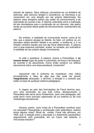 59
através da palavra. Seus esforços concentram-se na tentativa de
estimular, pelo discurso dirigido à consciência, os indivíduos a se
conduzirem em uma direção por ela própria determinada. Da
palavra, essa disciplina extraiu seu poder de convencimento e de
submissão do ouvinte a ela. A retórica, entendida como a instituição
de leis orientadoras para a construção de um discurso, não aspira
senão ao aumento desse poder de convencimento, característico da
palavra.
No entanto, a realidade do inconsciente ensina, como já foi
dito, que a palavra escapa ao falante. Ao falar, um político ou um
educador estará também fadado a se perder, a revelar-se, a ir na
direção contrária àquela que seu eu havia determinado. A palavra
com a qual esperava submeter, acaba, na verdade, por submetê-lo
à realidade de seu próprio desejo inconsciente.
Aí está o paradoxo. A palavra, ensina a Psicanálise, é ao
mesmo tempo lugar de poder e submissão; de força e de fraqueza;
de controle e de descontrole. Como então construir um edifício
educacional sobre uma base paradoxal, incoerente?
Impossível não é sinônimo de irrealizável, mas indica
principalmente a ideia de algo que não pode ser jamais
integralmente alcançado: o domínio, a direção e o controle que
estão na base de qualquer sistema pedagógico.
A viagem ao país das formulações de Freud termina aqui,
com uma conclusão, ao que tudo indica, decepcionante: a
Psicanálise não serve como fundamento para uma pedagogia; não
pode servir como princípio organizador de um sistema ou de uma
metodologia educacional.
Haveria, porém, outro modo de a Psicanálise contribuir para
um educador? Descartada a contribuição mais sistemática, restaria
ainda alguma coisa? Afinal de contas, Freud não afirmava, em
1925, que “a relação entre a educação e o tratamento psicanalítico
seguramente será submetida, em um futuro não distante, a
minuciosos estudos”?
 