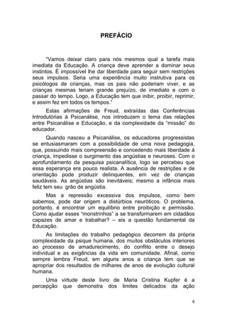 6
PREFÁCIO
“Vamos deixar claro para nós mesmos qual a tarefa mais
imediata da Educação. A criança deve aprender a dominar seus
instintos. É impossível lhe dar liberdade para seguir sem restrições
seus impulsos. Seria uma experiência muito instrutiva para os
psicólogos de crianças, mas os pais não poderiam viver, e as
crianças mesmas teriam grande prejuízo, de imediato e com o
passar do tempo. Logo, a Educação tem que inibir, proibir, reprimir,
e assim fez em todos os tempos.”
Estas afirmações de Freud, extraídas das Conferências
Introdutórias à Psicanálise, nos introduzem o tema das relações
entre Psicanálise e Educação, e da complexidade da “missão” do
educador.
Quando nasceu a Psicanálise, os educadores progressistas
se entusiasmaram com a possibilidade de uma nova pedagogia,
que, possuindo mais compreensão e concedendo mais liberdade à
criança, impedisse o surgimento das angústias e neuroses. Com o
aprofundamento da pesquisa psicanalítica, logo se percebeu que
essa esperança era pouco realista. A ausência de restrições e de
orientação pode produzir delinquentes, em vez de crianças
saudáveis. As angústias são inevitáveis; mesmo a infância mais
feliz tem seu grão de angústia.
Mas a repressão excessiva dos impulsos, como bem
sabemos, pode dar origem a distúrbios neuróticos. O problema,
portanto, é encontrar um equilíbrio entre proibição e permissão.
Como ajudar esses “monstrinhos” a se transformarem em cidadãos
capazes de amar e trabalhar? – eis a questão fundamental da
Educação.
As limitações do trabalho pedagógico decorrem da própria
complexidade da psique humana, dos muitos obstáculos interiores
ao processo de amadurecimento, do conflito entre o desejo
individual e as exigências da vida em comunidade. Afinal, como
sempre lembra Freud, em alguns anos a criança tem que se
apropriar dos resultados de milhares de anos de evolução cultural
humana.
Uma virtude deste livro de Maria Cristina Kupfer é a
percepção que demonstra dos limites delicados da ação
 