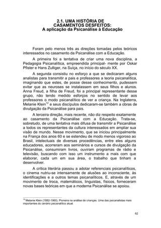 62
2.1. UMA HISTÓRIA DE
CASAMENTOS DESFEITOS:
A aplicação da Psicanálise à Educação
Foram pelo menos três as direções tomadas pelos teóricos
interessados no casamento da Psicanálise com a Educação.
A primeira foi a tentativa de criar uma nova disciplina, a
Pedagogia Psicanalítica, empreendida principal- mente por Oskar
Pfister e Hans Zulliger, na Suíça, no início do século XX.
A segunda consistiu no esforço a que se dedicaram alguns
analistas para transmitir a pais e professores a teoria psicanalítica,
imaginando que estes, de posse desse conhecimento, pudessem
evitar que as neuroses se instalassem em seus filhos e alunos.
Anna Freud, a filha de Freud, foi a principal representante desse
grupo, não tendo medido esforços no sentido de levar aos
professores o modo psicanalítico de ver a criança. Na Inglaterra,
Melanie Klein12
e seus discípulos dedicaram-se também a obras de
divulgação da Psicanálise para pais.
A terceira direção, mais recente, não diz respeito exatamente
ao casamento da Psicanálise com a Educação. Trata-se,
sobretudo, de uma tentativa mais difusa de transmitir a Psicanálise
a todos os representantes da cultura interessados em ampliar sua
visão de mundo. Nesse movimento, que se iniciou principalmente
na França dos anos 60 e se estendeu de modo menos vigoroso ao
Brasil, intelectuais de diversas procedências, entre eles alguns
educadores, acorreram aos seminários e cursos de divulgação da
Psicanálise, consumiram livros, ouviram programas de rádio e
televisão, buscando com isso um instrumento a mais com que
elaborar, cada um em sua área, o trabalho que tinham a
desenvolver.
A crítica literária passou a adotar referenciais psicanalíticos,
o cinema nutriu-se intensamente de alusões ao inconsciente, às
identificações e a outros temas psicanalíticos. E, através de um
movimento de troca, matemáticos, linguistas, físicos, forneceram
novas bases teóricas em que a moderna Psicanálise se apoiou.
12
Melanie Klein (1882-1960). Pioneira na análise de crianças. Uma das psicanalistas mais
importantes do cenário psicanalítico atual.
 