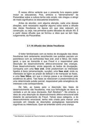 63
É nessa última vertente que o presente livro espera poder
incluir os educadores. Pois, embora o "derramamento" da
Psicanálise sobre a cultura tenha sido amplo, não chegou a atingir
de modo significativo os educadores brasileiros.
Antes de abordar, com alguma atenção, cada uma dessas
direções, será necessário registrar alguma coisa sobre a difusão
das ideias freudianas na época em que elas estavam em
construção, ou seja, nas primeiras quatro décadas do século XX. É
a partir dessa difusão que se formou a ideia que se tem hoje,
vulgarmente, da Psicanálise.
2.1.1A difusão das ideias freudianas
O leitor familiarizado com os textos de divulgação das ideias
freudianas terá certamente reconhecido nas pulsões parciais um
parentesco com as conhecidas fase oral, anal e fálica. De modo
geral, o que se transmite é que Freud é o responsável pela
descrição do desenvolvimento afetivo-emocional das crianças.
Esse desenvolvimento, ainda segundo os textos de divulgação,
começaria com uma fase oral, onde predominam os interesses
ligados à boca (amamentação, sucção), uma fase anal, onde os
interesses se ligam ao prazer de defecar e de manipular as fezes,
e uma fase fálica, em que a criança passa a se interessar pela
existência do pênis. Tais fases se relacionam à predominância de
uma determinada pulsão parcial, responsável pela emergência do
interesse a ela correspondente.
De fato, as bases para a descrição das fases de
desenvolvimento são freudianas, mas sua formulação se deve na
verdade a um de seus discípulos, Karl Abraham13
. No entanto, a
ideia de uma descrição do desenvolvimento afetivo-emocional está
distante do pensamento de Freud. Talvez essa categoria, a do
desenvolvimento emocional, tenha sido criada para marcar uma
oposição em relação às descrições pedagógicas basicamente
cognitivas ou intelectuais. Quer-se entender como uma criança
13
Karl Abraham, discípulo de Freud e fundador, em Berlim, da Sociedade Psicanalítica.
 