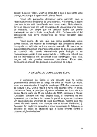 64
pensa? Leia-se Piaget. Quer-se entender o que é que sente uma
criança, ou por que é agressiva? Leia-se Freud.
Freud não pretendeu descrever nada parecido com o
“desenvolvimento emocional de uma criança”. No entanto, é assim
que sua teoria está identificada em nosso meio. Naturalmente,
deve-se esperar que em toda divulgação de ideias haja uma perda
de exatidão. Um corpo que se desloca acaba por perder
aceleração em decorrência da ação do atrito. Embora natural, tal
constatação não deve impedir-nos de tentar resgatar essa
exatidão.
Freud queria, de fato, que sua teoria constituísse, entre
outras coisas, um modelo da construção dos processos através
dos quais um indivíduo se torna um ser sexuado. Já que uma de
suas descobertas mais importantes foi a ideia de que a sexualidade
se constrói, não sendo determinada pela Biologia – os
homossexuais estão í para comprová-lo –, então era natural que
ele se interessasse em descrever essa construção. Para isso,
lançou mão de grandes conjuntos conceituais. Entre eles,
destacam-se a teoria das pulsões e o complexo de Édipo.
A DIFUSÃO DO COMPLEXO DE ÉDIPO
O complexo de Édipo é um conceito que foi sendo
gradualmente construído ao longo da obra de Freud. De início,
eram somente alusões à tragédia escrita por Sófocles, em meados
do século I a.C. Como Freud a havia lido quando tinha 17 anos,
costumava fazer, a princípio, algumas reflexões em torno de sua
trama. Numa carta de 15 de outubro de 1897, escreveu a Fliess:
“Descobri, também em meu próprio caso, o fenômeno de me
apaixonar por mamãe e ter ciúme de papai, e agora o considero
um acontecimento universal do início da infância, mesmo que não
ocorra tão cedo quanto nas crianças que se tornam histéricas[...].
Se assim for, podemos entender o poder de atração de Édipo-rei, a
despeito de todas as objeções que a razão levanta contra a
pressuposição do destino”.
 