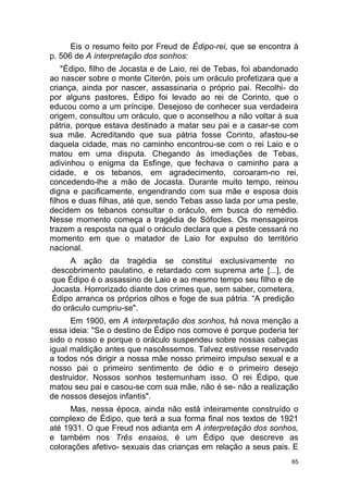 65
Eis o resumo feito por Freud de Édipo-rei, que se encontra à
p. 506 de A interpretação dos sonhos:
"Édipo, filho de Jocasta e de Laio, rei de Tebas, foi abandonado
ao nascer sobre o monte Citerón, pois um oráculo profetizara que a
criança, ainda por nascer, assassinaria o próprio pai. Recolhi- do
por alguns pastores, Édipo foi levado ao rei de Corinto, que o
educou como a um príncipe. Desejoso de conhecer sua verdadeira
origem, consultou um oráculo, que o aconselhou a não voltar à sua
pátria, porque estava destinado a matar seu pai e a casar-se com
sua mãe. Acreditando que sua pátria fosse Corinto, afastou-se
daquela cidade, mas no caminho encontrou-se com o rei Laio e o
matou em uma disputa. Chegando às imediações de Tebas,
adivinhou o enigma da Esfinge, que fechava o caminho para a
cidade, e os tebanos, em agradecimento, coroaram-no rei,
concedendo-lhe a mão de Jocasta. Durante muito tempo, reinou
digna e pacificamente, engendrando com sua mãe e esposa dois
filhos e duas filhas, até que, sendo Tebas asso lada por uma peste,
decidem os tebanos consultar o oráculo, em busca do remédio.
Nesse momento começa a tragédia de Sófocles. Os mensageiros
trazem a resposta na qual o oráculo declara que a peste cessará no
momento em que o matador de Laio for expulso do território
nacional.
A ação da tragédia se constitui exclusivamente no
descobrimento paulatino, e retardado com suprema arte [...], de
que Édipo é o assassino de Laio e ao mesmo tempo seu filho e de
Jocasta. Horrorizado diante dos crimes que, sem saber, cometera,
Édipo arranca os próprios olhos e foge de sua pátria. “A predição
do oráculo cumpriu-se".
Em 1900, em A interpretação dos sonhos, há nova menção a
essa ideia: "Se o destino de Édipo nos comove é porque poderia ter
sido o nosso e porque o oráculo suspendeu sobre nossas cabeças
igual maldição antes que nascêssemos. Talvez estivesse reservado
a todos nós dirigir a nossa mãe nosso primeiro impulso sexual e a
nosso pai o primeiro sentimento de ódio e o primeiro desejo
destruidor. Nossos sonhos testemunham isso. O rei Édipo, que
matou seu pai e casou-se com sua mãe, não é se- não a realização
de nossos desejos infantis".
Mas, nessa época, ainda não está inteiramente construído o
complexo de Édipo, que terá a sua forma final nos textos de 1921
até 1931. O que Freud nos adianta em A interpretação dos sonhos,
e também nos Três ensaios, é um Édipo que descreve as
colorações afetivo- sexuais das crianças em relação a seus pais. E
 
