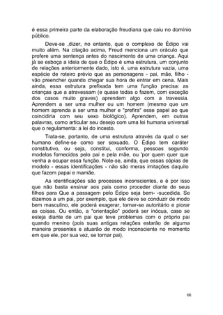 66
é essa primeira parte da elaboração freudiana que caiu no domínio
público.
Deve-se ,dizer, no entanto, que o complexo de Édipo vai
muito além. Na citação acima, Freud menciona um oráculo que
profere uma sentença antes do nascimento de uma criança. Aqui
já se esboça a ideia de que o Édipo é uma estrutura, um conjunto
de relações anteriormente dado, isto é, uma estrutura vazia, uma
espécie de roteiro prévio que as personagens - pai, mãe, filho -
vão preencher quando chegar sua hora de entrar em cena. Mais
ainda, essa estrutura prefixada tem uma função precisa: as
crianças que a atravessam (e quase todas o fazem, com exceção
dos casos muito graves) aprendem algo com a travessia.
Aprendem a ser uma mulher ou um homem (mesmo que um
homem aprenda a ser uma mulher e "prefira" esse papel ao que
coincidiria com seu sexo biológico). Aprendem, em outras
palavras, como articular seu desejo com uma lei humana universal
que o regulamenta: a lei do incesto.
Trata-se, portanto, de uma estrutura através da qual o ser
humano define-se como ser sexuado. O Édipo tem caráter
constitutivo, ou seja, constitui, conforma, pessoas segundo
modelos fornecidos pelo pai e pela mãe, ou 'por quem quer que
venha a ocupar essa função. Note-se, ainda, que essas cópias de
modelo - essas identificações - não são meras imitações daquilo
que fazem papai e mamãe.
As identificações são processos inconscientes, e é por isso
que não basta ensinar aos pais como proceder diante de seus
filhos para Que a passagem pelo Édipo seja bem- -sucedida. Se
dizemos a um pai, por exemplo, que ele deve se conduzir de modo
bem masculino, ele poderá exagerar, tornar-se autoritário e piorar
as coisas. Ou então, a "orientação" poderá ser inócua, caso se
esteja diante de um pai que teve problemas com o próprio pai
quando menino (pois suas antigas relações estarão de alguma
maneira presentes e atuarão de modo inconsciente no momento
em que ele, por sua vez, se tornar pai).
 
