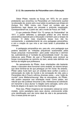 67
2.1.2. Os casamentos da Psicanálise com a Educação
Oskar Pfister, nascido na Suíça, em 1873, foi um pastor
protestante que encontrou na Psicanálise um instrumento auxiliar
na educação de, jovens sob a sua tutela na paróquia que dirigia em
Zurique. Em 1908, iniciou com Freud um contato que se
transformou logo depois em amizade e profunda cooperação.
Corresponderam-se, a partir daí, até a morte de Freud, em 1939.
O que pretendia Pfister? Em "O campo da Pedoanálise" de
1917, o pastor defendeu a aplicação prática de uma técnica
psicanalítica especial para a Educação e também para a terapia de
crianças. O efeito mais importante desse livro não foi,
curiosamente, o estabelecimento de uma pedagogia psicanalítica,
e sim a criação do que viria a ser mais tarde a psicanálise de
crianças.
A pedagogia psicanalítica era, para ele, uma pedagogia que
poderia descobrir as “inibições prejudiciais ocasionadas pelas
forças psíquicas inconscientes", para poder reduzi-las e dominá-
las, submetendo-as à "vontade da personalidade moral”. Ou seja,
tratava-se, para Pfister, de usar a Psicanálise para conduzir as
forças inconscientes ao caminho do bem, sendo este definido nos
termos da religião que professava.
No pensamento de Pfister, duas orientações são bastante
claras: o educador deve funcionar como analista, ao mesmo tempo
que deve lembrar-se de que persegue um fim moral. No entanto,
Pfister sabia muito bem que um analista deve confiar a outros a
estruturação da visão de mundo e da concepção de vida, pois a
Psicanálise não é Freud o afirmou diversas vezes – uma “visão de
mundo" (uma Weltanschauung). Mas os educadores, diz Pfister,
não podem esquecer sua orientação moral. Como pastor, era
natural que não pudesse renunciar a ela; interessava-se sobretudo
em transmitir a seus alunos "a religião como salvação, como uma
fonte de alegria e de apoio nos momentos de perigo".
Para isso, Pfister imaginava ser necessário colocar-se como
modelo, como paradigma para seus alunos, promovendo então
uma identificação com ele como ideal de vida e de pensamento.
Ora, é nesse ponto em que a
 