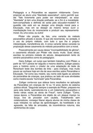 68
Pedagogia e a Psicanálise se separam nitidamente. Como
propiciar ao aluno uma “liberdade associativa", como permitir que
ele “'fale livremente para poder ser interpretado", se essa
"liberdade" já tem uma direção prefixada, se o fim é a moralidade
bem-comportada e definida de saída pelo educador-modelo? A
questão não está em se desejar uma direção moral para a
Educação, mas em se desejar ao mesmo tempo ouvir a
manifestação livre do inconsciente e produzir seu represamento
moral. Ou uma coisa, ou outra!
Pfister não propõe, de fato, uma variante do método
psicanalítico plicado à escola. O que ele recomenda, na verdade, é
o uso do próprio método, com tudo o que lhe é próprio:
interpretação, transferência etc. A única variante talvez consista na
proposição desse casamento do método psicanalítico com a moral.
Possivelmente por causa dessa "incompatibilidade de gênios",
o casamento oficiado por Pfister não durou muito. Suas obras,
escritas na primeira metade do século, desapareceram tanto do
cenário psicanalítico como do pedagógico.
Hans Zulliger, um suíço que também trabalhou com Pfister, a
partir de 1911 parece ter seguido o mesmo destino. Zulliger passou
para a história como o criador de uma adaptação do teste de
Rorschach teste dos borrões de tinta - para crianças, mas muito
pouco se conhece hoje em dia de seus escritos sobre Psicanálise e
Educação. Tal como seu mestre, seu nome está ligado ao advento
da psicanálise de crianças, que praticou ao lado de suas atividades
como mestre-escola “iluminado" pela Psicanálise.
Zulliger conta-nos que obteve bons resultados na aplicação
da Psicanálise em crianças de 12 ou 13 anos dentro do sistema
público oficial. "Seguindo sempre o exemplo de Pfister, preparei-me
para esta tarefa, submetendo-me a um tratamento psicanalítico e
lendo várias vezes as obras de Freud", narra Zulliger. "Como,
nessa época, a Psicanálise era objeto de um ataque maciço na
Suíça, tive de proceder com cautela. Trabalhando sem
colaboradores, consegui liberar alguns alunos de minha classe de
suas inibições no campo da aprendizagem, da hostilidade e da
agressão, da falta de amizades, da incontinência noturna, dos
sentimentos de culpa
 