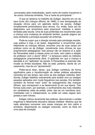 69
provocados pela masturbação, assim como de roubos impulsivos e
de outros 'sintomas similares. Tive a 'sorte do principiante’. “
O que se observa no trabalho de Zulliger, descrito em um de
seus livros (As crianças difíceis, de 1946), é uma transposição da
situação clínica para um gabinete dentro da escola. Zulliger
simplesmente psicanalisava seus alunos. Ou, então, fazia uso do
diagnóstico que encontrava para prescrever medidas a serem
tomadas pela escola. Uma de suas preferidas era recomendar para
a criança uma mudança de ambiente familiar, quando julgava ser
esse ambiente o principal causador de sintomas.
Pode-se supor que a direção tomada pela psicologia escolar,
cuja prática é hoje a de testar, diagnosticar e encaminhar para
tratamento as crianças difíceis, encontra uma de suas raízes em
práticas como as de Zulliger, visivelmente mais clínicas do que
propriamente pedagógicas. Isso porque não se observa aí a ação
da Psicanálise sobre a classe como um todo, nem sobre a relação
do professor com o aluno" difícil' " e tampouco sobre os métodos
pedagógicos propriamente ditos. O gabinete em que a criança é
atendida é um "apêndice" da escola. A Psicanálise aí exercida não
invade os limites escolares. Não se está, portanto, diante de um
casamento, mas de um "ajuntamento".
Poder-se-ia dizer, talvez, que Zulliger contribuiu de forma
significativa para a transformação de certas práticas educativas
correntes em seu tempo, tais como as dos castigos violentos. Sem
dúvida, Zulliger batalhou arduamente para acabar com os castigos
pesados aplicados com muita frequência nas escolas. Era também
contrário às formas mais' 'sutis" de subjugamento das crianças
difíceis, que começavam a se desenvolver já em sua época. Tais
formas sutis eram, por exemplo, o confinamento dos mais rebeldes
em verdadeiras celas de prisão, pinta- das de um monótono azul,
mobiliadas com o indispensável, ou então em celas negras sem
janelas e sem móveis.
Zulliger criticou duramente tais práticas, denunciando o caráter
enganoso e falsamente educativo dessas medidas. Mostrou que de
nada adiantava conversar com essas crianças em tom calmo e
amistoso, dispensando os castigos corporais, como se fazia em
uma casa de correção
 