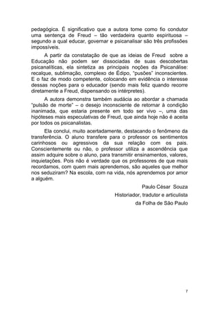 7
pedagógica. É significativo que a autora tome como fio condutor
uma sentença de Freud – tão verdadeira quanto espirituosa –
segundo a qual educar, governar e psicanalisar são três profissões
impossíveis.
A partir da constatação de que as ideias de Freud sobre a
Educação não podem ser dissociadas de suas descobertas
psicanalíticas, ela sintetiza as principais noções da Psicanálise:
recalque, sublimação, complexo de Édipo, “pusões” inconscientes.
E o faz de modo competente, colocando em evidência o interesse
dessas noções para o educador (sendo mais feliz quando recorre
diretamente a Freud, dispensando os intérpretes).
A autora demonstra também audácia ao abordar a chamada
“pulsão de morte” – o desejo inconsciente de retornar à condição
inanimada, que estaria presente em todo ser vivo –, uma das
hipóteses mais especulativas de Freud, que ainda hoje não é aceita
por todos os psicanalistas.
Ela conclui, muito acertadamente, destacando o fenômeno da
transferência. O aluno transfere para o professor os sentimentos
carinhosos ou agressivos da sua relação com os pais.
Conscientemente ou não, o professor utiliza a ascendência que
assim adquire sobre o aluno, para transmitir ensinamentos, valores,
inquietações. Pois não é verdade que os professores de que mais
recordamos, com quem mais aprendemos, são aqueles que melhor
nos seduziram? Na escola, com na vida, nós aprendemos por amor
a alguém.
Paulo César Souza
Historiador, tradutor e articulista
da Folha de São Paulo
 