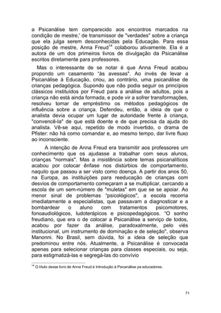 71
a Psicanálise tem comparecido aos encontros marcados na
condição de mestre,' de transmissor de "verdades" sobre a criança
que ela julga serem desconhecidas pela Educação. Para essa
posição de mestre, Anna Freud14
colaborou ativamente. Ela é a
autora de um dos primeiros livros de divulgação da Psicanálise
escritos diretamente para professores.
Mas o interessante de se notar é que Anna Freud acabou
propondo um casamento “às avessas". Ao invés de levar a
Psicanálise à Educação, criou, ao contrário, uma psicanálise de
crianças pedagógica. Supondo que não podia seguir os princípios
clássicos instituídos por Freud para a análise de adultos, pois a
criança não está ainda formada, e pode vir a sofrer transformações,
resolveu tomar de empréstimo os métodos pedagógicos de
influência sobre a criança. Defendeu, então, a ideia de que o
analista devia ocupar um lugar de autoridade frente à criança,
"convencê-la" de que está doente e de que precisa da ajuda do
analista. Vê-se aqui, repetido de modo invertido, o drama de
Pfister: não há como comandar e, ao mesmo tempo, dar livre fluxo
ao inconsciente.
A intenção de Anna Freud era transmitir aos professores um
conhecimento que os ajudasse a trabalhar com seus alunos,
crianças "normais". Mas a insistência sobre temas psicanalíticos
acabou por colocar ênfase nos distúrbios de comportamento,
naquilo que passou a ser visto como doença. A partir dos anos 50,
na Europa, as instituições para reeducação de crianças com
desvios de comportamento começaram a se multiplicar, cercando a
escola de um sem-número de "muletas" em que se se apoiar. Ao
menor sinal de problemas “psicológicos", a escola recorria
imediatamente a especialistas, que passavam a diagnosticar e a
bombardear o aluno com tratamentos psicomotores,
fonoaudiológicos, ludoterápicos e psicopedagógicos. “O sonho
freudiano, que era o de colocar a Psicanálise a serviço de todos,
acabou por fazer da análise, paradoxalmente, pelo viés
institucional, um instrumento de dominação e de seleção", observa
Manonni. No Brasil, sem dúvida, foi a ideia de seleção que
predominou entre nós. Atualmente, a Psicanálise é convocada
apenas para selecionar crianças para classes especiais, ou seja,
para estigmatizá-las e segregá-las do convívio
14
O título desse livro de Anna Freud é Introdução à Psicanálise pa educadores.
 