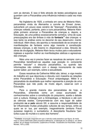 72
com as demais. E isso é feito através de testes psicológicos que
guardam com a Psicanálise uma influência indireta e cada vez mais
tênue!
Na Inglaterra de 1925, a entrada em cena de Melanie Klein,
psicanalista vinda da Alemanha a convite de Ernest Jones,
subverterá um pouco esse cenário de "doenças". Psicanalista de
crianças voltada, portanto, para a cura psicanalítica, Melanie Klein
pôde primeiro arrancar a Psicanálise de crianças e, depois, a
Educação, de uma prática excessivamente corretiva. Uma de suas
preocupações era dar ênfase à vida de fantasia15
das crianças -e
isso tanto na análise como no decorrer do seu desenvolvi- mento
individual. Além disso, ela apontou a necessidade de se encarar as
manifestações de fantasia como algo inerente à constituição
dessas crianças, e até mesmo in- dispensável a elas. Através de
obras de divulgação, Melanie Klein levou muitos pais e educadores
ingleses a suportar melhor as manifestações sádicas e agressivas
das crianças.
Mais uma vez é preciso fazer as ressalvas de sempre: com a
Psicanálise beneficiam-se aqueles cuja posição in- consciente
permite “escutar" o discurso psicanalítico, ou quando tais
informações não colidem com o desejo inconsciente de nada
querer saber, por exemplo, sobre a sexualidade.
Essas ressalvas de Catherine Millot são, talvez, a viga mestra
do trabalho em que descreveu e discutiu com maestria as relações
entre Psicanálise e Educação: Freud antipedagogo. Millot é a
psicanalista da atualidade que melhor representa a posição de uma
Psicanálise que não pode, de modo algum, casar-se com a
Educação.
Para a grande maioria dos psicanalistas de hoje, a
Psicanálise, entendida como um corpo acumulado de
conhecimentos sobre a constituição do psiquismo, aceita o debate
com a cultura. Dialoga com a Antropologia, a literatura e até com
as ciências exatas. Compromete-se com seu lugar de saber
produzido no e pelo século XX, e assume a responsabilidade de
ter influenciado muitas produções culturais de seu tempo, entre as
quais se si- tua, por exemplo, inegavelmente (embora Freud
quisesse negá-lo), o surrealismo. A descoberta freudiana "per-
turba a paz do mundo e o sono dos homens".
15
Fantasia: encenação imaginária em que o indivíduo está presente e que figura, de modo
mais ou menos deformado pelos processos defensivos, a realização de um desejo e, em última
análise, de um desejo inconsciente. (Laplanche e Pontalis. Vocabulário da Psicanálise. Lisboa:
Moraes, 1970, p.228)
 