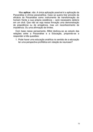 73
Mas aplicar, não. A única aplicação possível é a aplicação da
Psicanálise à clínica psicanalítica. Caso se queira tirar proveito da
eficácia da Psicanálise como instrumento de transformação do
homem frente a sua própria existência – será necessário deitá-lo
em um divã. Que não se veja nessa firmação uma demonstração
de prepotência ou de arrogância, mas um reconhecimento de
impotência. Ou uma afirmação de limites.
Com base nesse pensamento, Millot dedicou-se ao estudo das
relações entre a Psicanálise e a Educação, propondo-se a
responder a três questões:
1. Pode haver uma educação analítica no sentido de a educação
ter uma perspectiva profilática em relação às neuroses?
 