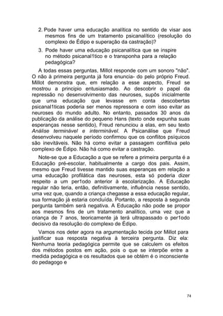 74
2. Pode haver uma educação analítica no sentido de visar aos
mesmos fins de um tratamento psicanalítico (resolução do
complexo de Édipo e superação da castração)?
3. Pode haver uma educação psicanalítica que se inspire
no método psicanal1tico e o transponha para a relação
pedagógica?
A todas essas perguntas, Millot responde com um sonoro "não".
O não à primeira pergunta já fora enuncia- do pelo próprio Freud.
Millot demonstra que, em relação a esse aspecto, Freud se
mostrou a principio entusiasmado. Ao descobrir o papel da
repressão no desenvolvimento das neuroses, supôs inicialmente
que uma educação que levasse em conta descobertas
psicanal1ticas poderia ser menos repressora e com isso evitar as
neuroses do mundo adulto. No entanto, passados 30 anos da
publicação da análise do pequeno Hans (texto onde expunha suas
esperanças nesse sentido), Freud renunciou a elas, em seu texto
Análise terminável e interminável. A Psicanálise que Freud
desenvolveu naquele período confirmou que os conflitos psíquicos
são inevitáveis. Não há como evitar a passagem conflitiva pelo
complexo de Édipo. Não há como evitar a castração.
Note-se que a Educação a que se refere a primeira pergunta é a
Educação pré-escolar, habitualmente a cargo dos pais. Assim,
mesmo que Freud tivesse mantido suas esperanças em relação a
uma educação profilática das neuroses, esta só poderia dizer
respeito a um per1odo anterior à escolarização. A Educação
regular não teria, então, definitivamente, influência nesse sentido,
uma vez que, quando a criança chegasse a essa educação regular,
sua formação já estaria concluída. Portanto, a resposta à segunda
pergunta também será negativa. A Educação não pode se propor
aos mesmos fins de um tratamento analítico, uma vez que a
criança de 7 anos, teoricamente já terá ultrapassado o per1odo
decisivo da resolução do complexo de Édipo.
Vamos nos deter agora na argumentação tecida por Millot para
justificar sua resposta negativa à terceira pergunta. Diz ela:
Nenhuma teoria pedagógica permite que se calculem os efeitos
dos métodos postos em ação, pois o que se interpõe entre a
medida pedagógica e os resultados que se obtém é o inconsciente
do pedagogo e
 