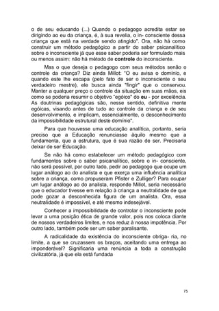 75
o de seu educando (...) Quando o pedagogo acredita estar se
dirigindo ao eu da criança, é, à sua revelia, o in- consciente dessa
criança que está na verdade sendo atingido". Ora, não há como
construir um método pedagógico a partir do saber psicanalítico
sobre o inconsciente já que esse saber poderia ser formulado mais
ou menos assim: não há método de controle do inconsciente.
Mas o que deseja o pedagogo com seus métodos senão o
controle da criança? Diz ainda Millot: “O eu avisa o domínio, e
quando este lhe escapa (pelo fato de ser o inconsciente o seu
verdadeiro mestre), ele busca ainda "fingir" que o conservou.
Manter a qualquer preço o controle da situação em suas mãos, eis
como se poderia resumir o objetivo “egóico" do eu - por excelência.
As doutrinas pedagógicas são, nesse sentido, definitiva mente
egóicas, visando antes de tudo ao controle da criança e de seu
desenvolvimento, e implicam, essencialmente, o desconhecimento
da impossibilidade estrutural deste domínio".
Para que houvesse uma educação analítica, portanto, seria
preciso que a Educação renunciasse àquilo mesmo que a
fundamenta, que a estrutura, que é sua razão de ser. Precisaria
deixar de ser Educação.
Se não há como estabelecer um método pedagógico com
fundamentos sobre o saber psicanalítico, sobre o in- consciente,
não será possível, por outro lado, pedir ao pedagogo que ocupe um
lugar análogo ao do analista e que exerça uma influência analítica
sobre a criança, como propuseram Pfister e Zulliger? Para ocupar
um lugar análogo ao do analista, responde Millot, seria necessário
que o educador tivesse em relação à criança a neutralidade de que
pode gozar a desconhecida figura de um analista. Ora, essa
neutralidade é impossível, e até mesmo indesejável.
Conhecer a impossibilidade de controlar o inconsciente pode
levar a uma posição ética de grande valor, pois nos coloca diante
de nossos verdadeiros limites, e nos reduz à nossa impotência. Por
outro lado, também pode ser um saber paralisante.
A radicalidade da existência do inconsciente obriga- ria, no
limite, a que se cruzassem os braços, aceitando uma entrega ao
imponderável? Significaria uma renúncia a toda a construção
civilizatória, já que ela está fundada
 